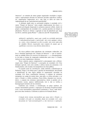 SÉRGIO COSTA

interesses", ao contrário de outros grupos organizados vinculados à organização e representação eficiente de interesses privados específicos (sindicatos, organizações empresariais etc.), cuja ação se daria em torno da
implementação de um "particularismo generalizado".
A distinção rígida entre as associações próprias à sociedade civil e
outros "Grupos de Interesse" (nem sempre empiricamente tão clara) e o
tratamento privilegiado dispensado às primeiras parecem refletir, dentro do
projeto contemporâneo da sociedade civil, a postura peculiar em relação ao
pluralismo. Procura-se afirmar a oposição ao tipo de pluralismo que surge
nos EUA, conforme aponta Walzer 20, ainda nos anos 60. Tal pluralismo,

unilateral e apologético, sugere que o poder na sociedade americana
é radicalmente/racionado e pulverizado: não existe qualquer soberano, centro, classe dominante ou elite no poder, não existe nada além
de cidadãos liberais organizados num conjunto de grupos que se
equilibram e exercem os seus direitos democráticos.

Os riscos políticos deste pluralismo são certamente conhecidos: ele
leva à ilimitada legitimação dos "Grupos de Interesse" — que se transformam na unidade básica de exercício da democracia — e, consequentemente, de todas as formas de cooperação estabelecidas entre estes e o Estado,
inclusive as mais clandestinas e obscuras.
Nesse contexto, parece compreensível a preocupação com a diferenciação entre "Grupos de Interesse" e associações da sociedade civil. Esta
distinção equivale, num certo sentido, à defesa mesma da autonomia e do
fortalecimento, vale ressaltar, da transparência da esfera pública.
O segundo grupo de contribuições, ainda conforme a identificação de
Nullmeier, dirige a sua ênfase para a questão da intermediação, descartando
a identificação de uma lógica própria às organizações ancoradas na
sociedade civil. Estas contribuições destacam o conjunto de estruturas
emergentes no campo de tensão entre, num pólo, as esferas privadas e, no
outro, o Estado e a órbita econômica. Nesta órbita, chamada setor intermediário, o conjunto das estruturas representativas, desde os partidos até os
movimentos sociais, aparece indiferenciado, isto é, não se verifica a
hierarquização normativa de tais estruturas.
Conforme esta vertente, a consideração, no plano analítico, do
sistema intermediário permite a superação da dicotomia Estado/sociedade
civil; o setor intermediário representaria exatamente o "locus" onde interagem estas duas instâncias. Conforme as palavras de Schmalz-Bruns:

A função deste sistema intermediário que surge entre o Estado e a
sociedade civil pode ser entendida, diante da sociedade civil, como
mecanismo de "auto-racionalização"[...] dos interesses e aspirações
nn
MARÇO DE 1994

45

(20) Cf. Walzer, M. & Mouffe,
Chantal. "Gespräch über die
'Communitarians'" [Diálogo sobre os 'Communitarians'].
Prokla, vol. 87, nº 2, p. 290.

 