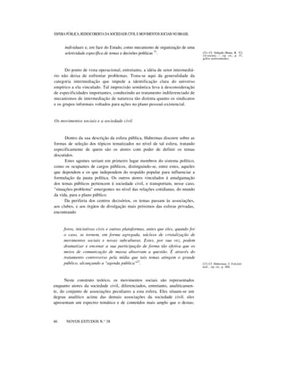 ESFERA PÚBLICA, REDESCOBERTA DA SOCIEDADE CIVIL E MOVIMENTOS SOCIAIS NO BRASIL

individuais e, em face do Estado, como mecanismo de organização de uma
seletividade específica de temas e decisões políticas 21.

(21) Cf. Schmalz.-Bruns, R. "Civil-society...", op. cit., p. 31,
grifos acrescentados.

Do ponto de vista operacional, entretanto, a idéia de setor intermediário não deixa de enfrentar problemas. Trata-se aqui da generalidade da
categoria intermediação que impede a identificação clara do universo
empírico a ela vinculado. Tal imprecisão semântica leva à desconsideração
de especificidades importantes, conduzindo ao tratamento indiferenciado de
mecanismos de intermediação de natureza tão distinta quanto os sindicatos
e os grupos informais voltados para ações no plano pessoal-existencial.

Os movimentos sociais e a sociedade civil

Dentro da sua descrição da esfera pública, Habermas discorre sobre as
formas de seleção dos tópicos tematizados no nível de tal esfera, tratando
especificamente de quem são os atores com poder de definir os temas
discutidos.
Estes agentes seriam em primeiro lugar membros do sistema político,
como os ocupantes de cargos públicos, distinguindo-se, entre estes, aqueles
que dependem e os que independem do respaldo popular para influenciar a
formulação da pauta política. Os outros atores vinculados à amalgamação
dos temas públicos pertencem à sociedade civil, e transportam, nesse caso,
"situações-problema" emergentes no nível das relações cotidianas, do mundo
da vida, para o plano público.
Da periferia dos centros decisórios, os temas passam às associações,
aos clubes, e aos órgãos de divulgação mais próximos das esferas privadas,
encontrando

foros, iniciativas civis e outras plataformas, antes que eles, quando for
o caso, se tornem, em forma agregada, núcleos de cristalização de
movimentos sociais e novas subculturas. Estes, por sua vez, podem
dramatizar e encenar a sua participação de forma tão efetiva que os
meios de comunicação de massa absorvam a questão. É através do
tratamento controverso pela mídia que tais temas atingem o grande
público, alcançando a "agenda pública"22.

Neste construto teórico, os movimentos sociais são representados
enquanto atores da sociedade civil, diferenciados, entretanto, analiticamente, do conjunto de associações peculiares a esta esfera. Eles situam-se um
degrau analítico acima das demais associações da sociedade civil; eles
apresentam um espectro temático e de conteúdos mais amplo que o destas;
nn
46

NOVOS ESTUDOS N.° 38

(22) Cf. Habermas, J. Fakzität
und... op. cit., p. 460.

 
