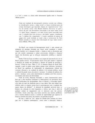 ANTONIO SÉRGIO ALFREDO GUIMARÃES
é a "cor", o status e a classe estão intimamente ligados entre si. Suzanne
Oboler escreve:
Como um resultado da miscigenação extensiva corrente nas colônias,
as classificações raciais, o status social e a honra evoluíram para um
arranjo hierárquico que Lipschütz chamou de "pigmentocracia". Esse
era um sistema racial, como Ramón Gutiérrez descreveu, no qual a
clareza da pele está diretamente relacionada a um maior status social
e a maior honra; enquanto a cor mais escura estava associada tanto
com "o trabalho físico dos escravos e dos índios" quanto, visualmente,
com "a infâmia dos conquistados". A noção espanhola de pureza de
sangre fora assim instilada no modo como a aristocracia do Novo
Mundo entendia os conceito inter-relacionados de raça, status social e
honra (Oboler, 1995, p. 28).
No Brasil, esse sistema de hierarquização social — que consiste em
gradações de prestígio formadas por classe social (ocupação e renda),
origem familiar, cor e educação formal — funda-se sobre as dicotomias que
por três séculos sustentaram a ordem escravocrata: elite/povo e brancos/
negros são dicotomias que se reforçam mutuamente simbólica e material-
mente.
Emília Viotti da Costa reconhece essa origem do preconceito de cor no
Brasil quando escreve: "O preconceito racial servia para manter e legitimar
a distância do mundo dos privilégios e direitos do mundo de privações e
deveres" (Viotti da Costa, 1988, p. 137). A doutrina liberal do século XIX,
segundo a qual os pobres eram pobres porque eram inferiores, encontrava
no Brasil sua aparência de legitimidade no aniquilamento cultural dos
costumes africanos e na condição de pobreza e de exclusão política, social
e cultural da grande massa dos pretos e mestiços. A condição de pobreza dos
pretos e mestiços, assim como anteriormente à condição servil dos escravos,
era tomada como marca de inferioridade.
Viotti da Costa, Florestan Fernandes e outros demonstraram muito
bem que a elite brasileira (incluindo os abolicionistas) era prisioneira dessa
lógica justificadora das desigualdades. Para os liberais, a escravidão signifi-
cava antes de tudo um obstáculo para as suas idéias. Eles não tinham uma
reflexão sobre as relações raciais nem se preocupavam com a condição dos
negros depois da abolição11
. A admissão da igualdade universal entre os
homens era colocada no nível dogmático e teórico, por cima e além de
qualquer contato ou engajamento com os interesses reais das pessoas
envolvidas. Assim como hoje, essa teoria coexistia sem maiores problemas
com a enorme distância social e o sentido de superioridade que separava os
brancos e letrados dos pretos, dos mulatos e da gentinha em geral.
De fato, a idéia de "cor", apesar de afetada pela estrutura de classe
(por isso "o dinheiro embranquece", assim como a educação), funda-se
nnnnnnn
NOVEMBRO DE 1995 35
(11) As idéias de José Bonifá-
cio sobre a escravidão e a
economia agrícola do período
são exemplares a esse respei-
to. Ver Da Costa (1988) e Flo-
restan Fernandes (1965).
 