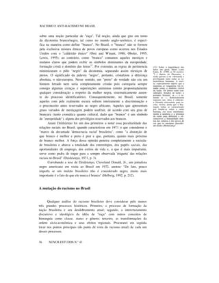 RACISMO E ANTI-RACISMO NO BRASIL
sobre uma noção particular de "raça". Tal noção, ainda que gire em torno
da dicotomia branco/negro, tal como no mundo anglo-saxônico, é especí-
fica na maneira como define "branco". No Brasil, o "branco" não se formou
pela exclusiva mistura étnica de povos europeus como ocorreu nos Estados
Unidos com o "caldeirão étnico" (Omi and Winant, 1986; Oboler, 1995;
Lewis, 1995); ao contrário, como "branco" contamos aqueles mestiços e
mulatos claros que podem exibir os símbolos dominantes da europeidade:
formação cristã e domínio das letras12
. Por extensão, as regras de pertinencia
minimizaram o pólo "negro" da dicotomia, separando assim mestiços de
pretos. O significado da palavra "negro", portanto, cristalizou a diferença
absoluta, o não-europeu. Nesse sentido, um "preto" de verdade não era um
homem letrado nem seria completamente cristão pois carregaria sempre
consigo algumas crenças e superstições animistas (omito propositadamente
qualquer consideração a respeito da mulher negra, sistematicamente ausen-
te do processo identificatório). Consequentemente, no Brasil, somente
aqueles com pele realmente escura sofrem inteiramente a discriminação e
o preconceito antes reservados ao negro africano. Aqueles que apresentam
graus variados de mestiçagem podem usufruir, de acordo com seu grau de
brancura (tanto cromática quanto cultural, dado que "branco" é um símbolo
de "europeidade"), alguns dos privilégios reservados aos brancos.
Anani Dzidzienyo foi um dos primeiros a notar essa peculiaridade das
relações raciais no Brasil, quando caracterizou em 1971 o que considerou o
"marco da decantada 'democracia racial' brasileira", como "a distorção de
que branco é melhor e preto é pior e que, portanto, quanto mais próximo
de branco melhor. A força dessa opinião penetra completamente a socieda-
de brasileira e abarca a totalidade dos estereótipos, dos papéis sociais, das
oportunidades de emprego, dos estilos de vida e, o que é mais importante,
serve como pedra de toque para a sempre observada 'etiqueta' das relações
raciais no Brasil" (Dzidzienyo, 1971, p. 3).
Corrobando a tese de Dzidzienyo, Cleveland Donald, Jr., um jornalista
negro americano em visita ao Brasil em 1972, anotou: "De fato, pouco
importa se um mulato brasileiro não é considerado negro; muito mais
importante é o fato de que ele nunca é branco" (Hellwig, 1992, p. 212).
A mutação do racismo no Brasil
Qualquer análise do racismo brasileiro deve considerar pelo menos
três grandes processos históricos. Primeiro, o processo de formação da
nação brasileira e seu desdobramento atual; segundo, o intercruzamento
discursivo e ideológico da idéia de "raça" com outros conceitos de
hierarquia como classe, status e gênero; terceiro, as transformações da
ordem sócio-econômica e seus efeitos regionais. Procurarei em seguida
tocar nos pontos principais (do ponto de vista do racismo atual) de cada um
desses processos.
36 NOVOS ESTUDOS N.° 43
(12) Sobre a importância das
letras em geral, Henri Louis
Gates, Jr. (1985, p. 8) escreve:
"[...] depois de Descartes, a
razão passou a ser valorizada e
privilegiada entre todas as ca-
racterísticas humanas. A escri-
ta, especialmente depois que a
imprensa se vulgarizou, foi to-
mada como o símbolo visível
da razão. Os pretos eram con-
siderados 'dotados de razão', e
portanto 'homens', se — e so-
mente se — demonstrassem
maestria nas 'artes e ciências',
a fórmula oitocentista para es-
crita. Assim, ainda que a Ilus-
tração tenha se caracterizado
por fundar-se sobre a razão
humana, ela usou simultanea-
mente a ausência e a presença
da razão para delimitar e cir-
cunscrever a humanidade mes-
ma das culturas e dos povos de
cor que os europeus descobri-
am desde a Renascença".
 