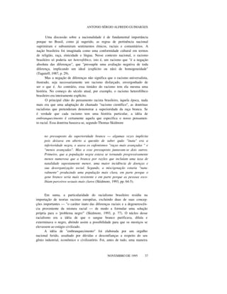 ANTONIO SÉRGIO ALFREDO GUIMARÃES
Uma discussão sobre a nacionalidade é de fundamental importância
porque no Brasil, como já sugerido, as regras de pertinência nacional
suprimiram e subsumiram sentimentos étnicos, raciais e comunitários. A
nação brasileira foi imaginada como uma conformidade cultural em termos
de religião, raça, etnicidade e língua. Nesse contexto nacional, o racismo
brasileiro só poderia ser heterofóbico, isto é, um racismo que "é a negação
absoluta das diferenças", que "pressupõe uma avaliação negativa de toda
diferença, implicando um ideal (explícito ou não) de homogeneidade"
(Taguieff, 1987, p. 29).
Mas a negação de diferenças não significa que o racismo universalista,
ilustrado, seja necessariamente um racismo disfarçado, envergonhado de
ser o que é. Ao contrário, essa timidez do racismo tem ela mesma uma
história. No começo do século atual, por exemplo, o racismo heterofóbico
brasileiro era inteiramente explícito.
O principal chão do pensamento racista brasileiro, àquela época, nada
mais era que uma adaptação do chamado "racismo científico", as doutrinas
racialistas que pretenderam demonstrar a superioridade da raça branca. Se
é verdade que cada racismo tem uma história particular, a idéia de
embranquecimento é certamente aquela que especifica o nosso pensamen-
to racial. Essa doutrina baseava-se, segundo Thomas Skidmore
no pressuposto da superioridade branca — algumas vezes implícita
pois deixava em aberto a questão de saber quão "inata" era a
inferioridade negra, e usava os eufemismos "raças mais avançadas " e
"menos avançadas". Mas a esse pressuposto juntavam-se dois outros.
Primeiro, que a população negra estava se tornando progressivamente
menos numerosa que a branca por razões que incluíam uma taxa de
natalidade supostamente menor, uma maior incidência de doenças e
sua desorganização social. Segundo, a miscigenação estaria "natu-
ralmente" produzindo uma população mais clara, em parte porque o
gene branco seria mais resistente e em parte porque as pessoas esco-
lhiam parceiros sexuais mais claros (Skidmore, 1993, pp. 64-5).
Em suma, a particularidade do racialismo brasileiro residiu na
importação de teorias racistas européias, excluindo duas de suas concep-
ções importantes — "o caráter inato das diferenças raciais e a degenerescên-
cia proveniente da mistura racial — de modo a formular uma solução
própria para o 'problema negro'" (Skidmore, 1993, p. 77). O núcleo desse
racialismo era a idéia de que o sangue branco purificava, diluía e
exterminava o negro, abrindo assim a possibilidade para que os mestiços se
elevassem ao estágio civilizado.
A idéia de "embranquecimento" foi elaborada por um orgulho
nacional ferido, assaltado por dúvidas e desconfianças a respeito do seu
gênio industrial, econômico e civilizatório. Foi, antes de tudo, uma maneira
nnn
NOVEMBRO DE 1995 37
 