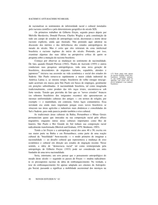 RACISMO E ANTI-RACISMO NO BRASIL
de racionalizar os sentimentos de inferioridade racial e cultural instalados
pelo racismo científico e pelo determinismo geográfico do século XIX.
Os primeiros trabalhos de Gilberto Freyre, seguido pouco depois por
Melville Herskovits, Donald Pierson, Charles Wagley e pela constituição de
todo um campo de estudos de antropologia social, decretaram a morte desse
racismo explícito, ainda que ilustrado. Não pretendo aqui adentrar na
discussão dos méritos e das deficiências dos estudos antropológicos do
meado do século. Mas é certo que eles retiraram da cena intelectual
brasileira o racismo ingênuo do início do século. Pretendo, por isso,
examinar algumas das suas idéias na perspectiva crítica de quem se
pergunta sobre a mutação do racismo brasileiro.
Começo por observar as mudanças no sentimento de nacionalidade.
De fato, quando Donald Pierson (1942), Thales de Azevedo (1955) e outros
conduziam suas pesquisas antropológicas, toda uma nova geração de
brasileiros, descendentes de migrantes italianos, espanhóis, alemães e
japoneses13
iniciava sua ascensão na vida econômica e social dos estados do
Sudeste. São Paulo tornava-se rapidamente a maior cidade industrial da
América Latina e, ao mesmo tempo, brasileiros do velho estoque miscige-
nado acorriam em massa para São Paulo em busca de empregos, geralmente
em posições subordinadas. A nacionalidade brasileira, tal como imaginada
tradicionalmente, como produto das três raças tristes, encontrava-se sob
forte tensão. Tensão que provinha do fato que os "novos crioulos" brancos
(os rebentos brasileiros dos imigrantes recentes) não apresentavam as
mesmas uniformidades culturais dos antigos — em termos de religião, por
exemplo — e mantinham, em contraste, fortes laços comunitários. Essa
novidade era ainda mais importante porque esses novos brasileiros se
situavam nas áreas agrícolas e industriais mais dinâmicas e consolidadas do
Sul e Sudeste, para onde parecia pender também o eixo cultural.
As tradicionais áreas culturais da Bahia, Pernambuco e Minas Gerais
permaneciam quase que intocadas na sua composição racial pelo afluxo
migratório, enquanto outras áreas culturais importantes como Rio de
Janeiro, São Paulo e Rio Grande do Sul tinham sua composição racial
radicalmente transformada (Merrick and Graham, 1979; Skidmore, 1993).
Tendo a ler Freyre e a antropologia social dos anos 40 e 50, escrita em
sua maior parte na Bahia e em Pernambuco, como parte de uma reação
cultural da "brasilidade" bem-nascida — o modo primeiro de imaginar a
nacionalidade — ao desafio cultural que representava a mudança de eixo
econômico e cultural em direção aos estados de migração recente. Nesse
sentido, a idéia de "democracia racial" tal como reinterpretada pela
antropologia de Gilberto Freyre (1933) pode ser considerada um mito
fundador de uma nova nacionalidade.
Seria, entretanto, um erro pensar que o pensamento antropológico do
meado deste século — seguindo os passos de Freyre — mudou radicalmen-
te os pressupostos racistas da idéia de embranquecimento. Na verdade, a
tese do embranquecimento foi apenas adaptada aos cânones da Antropolo-
gia Social, passando a significar a mobilidade ascensional dos mestiços na
nnnn
38 NOVOS ESTUDOS N.° 43
(13) Neste artigo trato apenas
do racismo dirigido contra afro-
brasileiros. Acredito, entretan-
to, que minha análise pode ser
aplicada, cum grano salis, aos
povos indígenas e aos asiático-
brasileiros.
 