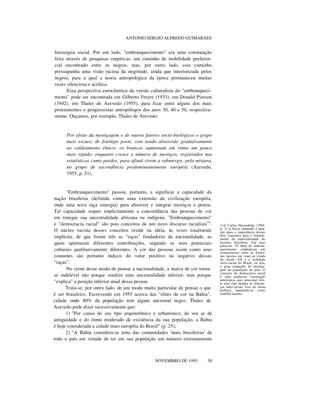 ANTONIO SÉRGIO ALFREDO GUIMARÃES
hierarquia social. Por um lado, "embranquecimento" era uma constatação
feita através de pesquisas empíricas, um caminho de mobilidade preferen-
cial encontrado entre os negros; mas, por outro lado, esse caminho
pressupunha uma visão racista da negritude, ainda que interiorizada pelos
negros, para a qual a teoria antropológica da época permaneceu muitas
vezes silenciosa e acrílica.
Essa perspectiva eurocêntrica da versão culturalista do "embranqueci-
mento" pode ser encontrada em Gilberto Freyre (1933), em Donald Pierson
(1942), em Thales de Azevedo (1955), para ficar entre alguns dos mais
proeminentes e progressistas antropólogos dos anos 30, 40 e 50, respectiva-
mente. Ouçamos, por exemplo, Thales de Azevedo:
Por efeito da mestiçagem e de outros fatores sócio-biológicos o grupo
mais escuro, de fenótipo preto, vem sendo absorvido gradativamente
no caldeamento étnico; os brancos aumentam em ritmo um pouco
mais rápido, enquanto cresce o número de mestiços, registrados nas
estatísticas como pardos, para afinal virem a submergir, pela mistura,
no grupo de ascendência predominantemente européia (Azevedo,
1955, p. 51).
"Embranquecimento" passou, portanto, a significar a capacidade da
nação brasileira (definida como uma extensão da civilização européia,
onde uma nova raça emergia) para absorver e integrar mestiços e pretos.
Tal capacidade requer implicitamente a concordância das pessoas de cor
em renegar sua ancestralidade africana ou indígena. "Embranquecimento"
e "democracia racial" são pois conceitos de um novo discurso racialista14
.
O núcleo racista desses conceitos reside na idéia, às vezes totalmente
implícita, de que foram três as "raças" fundadoras da nacionalidade, as
quais aportaram diferentes contribuições, segundo os seus potenciais
culturais qualitativamente diferentes. A cor das pessoas assim como seus
costumes são portanto índices do valor positivo ou negativo dessas
"raças".
No cerne desse modo de pensar a nacionalidade, a marca de cor torna-
se indelével não porque sinalize uma ancestralidade inferior, mas porque
"explica" a posição inferior atual dessa pessoa.
Trata-se, por outro lado, de um modo muito particular de pensar o que
é ser brasileiro. Escrevendo em 1955 acerca das "elites de cor na Bahia",
cidade onde 80% da população tem algum ancestral negro, Thales de
Azevedo pode dizer sucessivamente que:
1) "Por causa do seu tipo arquitetônico e urbanístico, do seu ar de
antiguidade e do ritmo moderado de existência da sua população, a Bahia
é hoje considerada a cidade mais européia do Brasil" (p. 25);
2) "A Bahia considera-se uma das comunidades 'mais brasileiras' de
todo o país em virtude de ter em sua população um número extremamente
nnnn
NOVEMBRO DE 1995 39
(14) Carlos Hasembalg (1984,
p. 2) já havia chamado a aten-
ção para a importância desses
dois conceitos para o entendi-
mento da particularidade do
racismo brasileiro. Em suas
palavras: "O ideal de embran-
quecimento estabeleceu um
compromisso entre as doutri-
nas racistas em voga na virada
do século XX e a realidade
sócio-racial do Brasil, ou seja,
o grau avançado de mestiça-
gem da população do país. O
conceito de democracia racial
é uma poderosa construção
ideológica cujo principal efei-
to tem sido manter as diferen-
ças inter-raciais fora da arena
política, mantendo-as como
conflito latente".
 