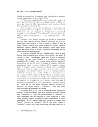 RACISMO E ANTI-RACISMO NO BRASIL
reduzido de estrangeiros e de continuar sendo constituída pelos elementos
com que originalmente se povoou o Brasil" (p. 38);
3) "Nenhum dos estados brasileiros que contêm grandes números de
pretos apresenta índices tão altos de mestiçagem quanto a Bahia. Isso
mostra que o estado da Bahia é provavelmente o mais importante caldeirão
étnico euro-africano do Brasil" (p. 48).
Nessas passagens, pode-se perceber claramente o deslocamento sutil
de significado entre "ser europeu", "ser brasileiro" e "ser mestiço". O
deslocamento acaba por impregnar de "europeidade" a nacionalidade
imaginada, seja crioulizando-a — na referência ao "caldeirão étnico" que
define os brancos norte-americanos —, seja "embranquecendo" a mes-
tiçagem.
Entretanto, essas mesmas passagens que revelam a nacionalidade
típica das elites nordestinas revelam também as tensões por que passa essa
nacionalidade como resultado da onda de imigração européia do final do
século passado e começo deste, quando milhares de italianos, espanhóis,
portugueses, alemães, japoneses, sírios, libaneses e outros colonos ingres-
saram nos estados do Sul e Sudeste, parcialmente incentivados por uma
política oficial de embranquecimento.
A "brancura" produzida por esse "caldeirão étnico" sulista é muito
diferente daquela produzida pelo caldeirão étnico colonial a que Thales de
Azevedo se refere. Principalmente porque esses brancos se misturaram
racialmente na classe média brasileira e só residualmente nas classes
trabalhadoras. Em verdade, a classe operária paulista já havia se transforma-
do racialmente nos anos 50, através da absorção de imigrantes nordestinos,
principalmente negros e mestiços (Andrews, 1991), enquanto os descen-
dentes de imigrantes recentes escalavam a pirâmide social. A mobilidade
relativamente rápida dos migrantes europeus testemunha, assim, a relativa
complacência da sociedade brasileira vis-à-vis os imigrantes brancos,
contrastando vivamente com o modo subordinado e preconceituoso com
que os africanos foram assimilados. Os descendentes de imigrantes japone-
ses constituem, a esse respeito, um exemplo curioso. Apesar de sistemati-
camente deslocados do imaginário nacionalista (eles são chamados até hoje
de "japoneses" ou, no melhor dos casos, "nisseis"), foram assimilados no
lado branco da bipolaridade de status "branco/negro", herdada da escravi-
dão. Talvez por isso, eles tenham encontrado liberdade suficiente para
maximizar seus capitais (cultural e econômico) e lograr uma melhor
inserção social que os descendentes de africanos.
De qualquer modo, o fato é que as comunidades étnicas formadas por
imigrantes e seus descendentes, vistas pelos brasileiros de quatro costados
como "estrangeiros" — e que viam desdenhosamente os "brasileiros" —,
essas comunidades, uma vez absorvidas às "elites" sulistas ou às classes
médias nacionais, passaram a redefinir os outros, principalmente às classes
trabalhadoras e à "ralé" brasileira tradicional, marcadamente mestiça, como
"baianos", "paraíbas", ou "nordestinos". Dito de outro modo, "baianos" e
"nordestinos" passaram a ser nesse contexto uma codificação neutra para os
nnn
40 NOVOS ESTUDOS N.° 43
 