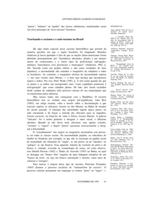 ANTONIO SÉRGIO ALFREDO GUIMARÃES
"pretos", "mulatos" ou "pardos" das classes subalternas; tranformados assim
nos alvos principais do "novo racismo" brasileiro.
Teorizando o racismo e o anti-racismo no Brasil
Há algo muito especial nesse racismo heterofóbico que provém da
maneira peculiar em que a nação brasileira foi imaginada. Benedict
Anderson já havia apontado o fato de que as nações latino-americanas foram
definidas principalmente por "fazendeiros abastados, aliados a um número
menor de comerciantes e a vários tipos de profissionais (advogados,
militares, funcionários civis provinciais e municipais)" (Anderson, 1992, p.
48). Nascida como um projeto elitista e não como resultados de lutas
populares, a nacionalidade não estendeu o imaginário da cidadania a todos
os brasileiros. Ao contrário, o imaginário elistista da nacionalidade aspirou
— nas suas versões mais liberais — a uma raça mestiça que incorporasse
negros e índios. Por isso, Peter Wade (1993, p. 3) tem razão quando diz que
os pretos e os índios são incorporados mais "como candidatos potenciais à
miscigenação" que como cidadãos plenos. De fato, eles foram excluídos
desde sempre da cidadania, pelo processo mesmo de sua emancipação que
os transformou numa subclasse.
Mas nossos males não começaram com a República. O racismo
heterofóbico tem na verdade uma origem pré-republicana. João Reis
(1993), em artigo recente, volta a insistir sobre a discriminação a que
estavam sujeitos os africanos, fossem ou não libertos, na Bahia de meados
do século passado. A intenção das autoridades àquela época parece ter
sido claramente a de forçar a retirada dos africanos para os engenhos,
fossem escravos, ou forçá-los de volta à África, fossem libertos. A palavra
"africano" foi o termo primeiro a designar o outro racial, o diferente
absoluto. Quando já não havia mais africanos, mas apenas crioulos,
"crioulos" e "negros" e depois "pretos" passaram sucessivamente a desig-
nar a africanidade.
O "estranhamento" dos negros no imaginário nacionalista está presen-
te em todas as classes sociais. Na nacionalidade popular, na subcultura do
futebol no Nordeste, por exemplo, os que não se encaixam no padrão racial
da morenidade são chamados de "negão", se são pretos, ou de "alemães" ou
"galegos" se são brancos. Essa aparente simetria de exclusão do preto e do
branco é, contudo, revertida na cromatologia do status, tal como observa-
ram Donald Pierson (1942) e Thales de Azevedo (1955) na Bahia, na qual
se distingue um "branco fino" (aqueles de pura linhagem européia) de um
"branco da terra", ou seja um branco amestiçado e moreno, como meio de
valorizar o "europeu".
Para marcar a origem desse tipo de racismo, Florestan Fernandes
(1965) chamou o processo racialista de "metamorfose do escravo". O
processo consiste justamente em empregar os termos "preto" ou "negro" —
nnnn
NOVEMBRO DE 1995 41
REFERÊNCIAS
Agier, Michel. 1993. Ilê Aiyê: A
invenção do mundo negro.
Salvador, manuscrito.
____. e Carvalho, Maria Ro-
sário G. de. "Nation, race, cul-
ture: les mouvements noirs et
indiens au Brésil". Cahiers de
l’Amérique Latine. Paris: IHE-
AL, 1994, pp. 107-24.
Anderson, Benedict. Imagined
communities. Londres: Verso,
1992.
Andrews, George Reid. Blacks
and Whites in Sao Paulo, Bra-
zil, 1899-1988. University of
Wisconsin Press, 1991.
____. "Desigualdade racial no
Brasil e nos Estados Uni-
dos: uma comparação estatísti-
ca". Estudos Afro-Asiáticos, nº
22, pp. 47-84.
Azevedo, Thales de. As elites
de cor, um estudo de ascensão
social. São Paulo: Cia. Editora
Nacional, 1955.
Banton, Michael. The idea of
race. Boulder: Westview Press,
1977.
____. Racial theories. Cam-
bridge University Press, 1987.
Barkan, Elazar. The retreat of
scientific racism. Cambridge
University Press, 1992.
Berghe, Pierre van den. Race
and ethnicity. Basics Books
Inc., 1970.
Cashmore, Ellis. 1994. Dictio-
nary of race and ethnic relati-
ons. Londres e Nova York:
Routledge, 3ª ed., 1994.
Castro, Nadya e Guimarães,
Antonio S. A. "Desigualdades
raciais no mercado e nos lo-
cais de trabalho". Estudos Afro-
Asiáticos, nº 24, 1993, pp. 23-
60.
Costa, Emilia Viotti da. 1988.
The Brazilian empire: myths
and histories. Belmont: Wa-
dsworth Publishing Co., 1988.
Degler, Carl N. Neither black
nor white. Madison: Univ. of
Wisconsin Press, 1991.
Delacampagne, Christian. "Ra-
cism and the West: from praxis
to logos". In: David Theo Gol-
dberg, org. Anatomy of racism.
University of Minnesota Press,
1990, pp. 85-6.
Dzidzienyo, Anani. The positi-
on of blacks in Brazilian soci-
ety. Londres, 1971.
Fernandes, Florestan. A inte-
gração do negro na sociedade
de classes. São Paulo: Cia Edi-
tora Nacional, 2 vols., 1965.
 