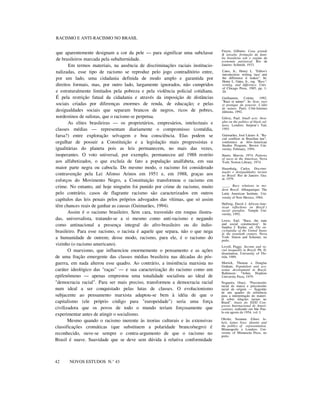 RACISMO E ANTI-RACISMO NO BRASIL
que aparentemente designam a cor da pele — para significar uma subclasse
de brasileiros marcada pela subalternidade.
Em termos materiais, na ausência de discriminações raciais institucio-
nalizadas, esse tipo de racismo se reproduz pelo jogo contraditório entre,
por um lado, uma cidadania definida de modo amplo e garantida por
direitos formais, mas, por outro lado, largamente ignorados, não cumpridos
e estruturalmente limitados pela pobreza e pela violência policial cotidiana.
É pela restrição fatual da cidadania e através da imposição de distâncias
sociais criadas por diferenças enormes de renda, de educação; e pelas
desigualdades sociais que separam brancos de negros, ricos de pobres,
nordestinos de sulistas, que o racismo se perpetua.
As elites brasileiras — os proprietários, empresários, intelectuais e
classes médias — representam diariamente o compromisso (comédia,
farsa?) entre exploração selvagem e boa consciência. Elas podem se
orgulhar de possuir a Constituição e a legislação mais progressistas e
igualitárias do planeta pois as leis permanecem, no mais das vezes,
inoperantes. O voto universal, por exemplo, permaneceu até 1988 restrito
aos alfabetizados, o que excluía de fato a população analfabeta, em sua
maior parte negra ou cabocla. Do mesmo modo, o racismo foi considerado
contravenção pela Lei Afonso Arinos em 1951 e, em 1988, graças aos
esforços do Movimento Negro, a Constituição transformou o racismo em
crime. No entanto, até hoje ninguém foi punido por crime de racismo, muito
pelo contrário, casos de flagrante racismo são caracterizados em outros
capítulos das leis penais pelos próprios advogados das vítimas, que só assim
têm chances reais de ganhar as causas (Guimarães, 1994).
Assim é o racismo brasileiro. Sem cara, travestido em roupas ilustra-
das, universalista, tratando-se a si mesmo como anti-racismo e negando
como antinacional a presença integral do afro-brasileiro ou do índio-
brasileiro. Para esse racismo, o racista é aquele que separa, não o que nega
a humanidade de outrem; desse modo, racismo, para ele, é o racismo do
vizinho (o racismo americano).
O marxismo, que influenciou enormemente o pensamento e as ações
de uma fração emergente das classes médias brasileira nas décadas do pós-
guerra, em nada alterou esse quadro. Ao contrário, a insistência marxista no
caráter ideológico das "raças" — e sua caracterização do racismo como um
epifenômeno — apenas emprestou uma tonalidade socialista ao ideal de
"democracia racial". Para ser mais preciso, transformou a democracia racial
num ideal a ser conquistado pelas lutas de classes. O evolucionismo
subjacente ao pensamento marxista adaptou-se bem à idéia de que o
capitalismo (ele próprio código para "europeidade") seria uma força
civilizadora que os povos de todo o mundo teriam forçosamente que
experimentar antes de atingir o socialismo.
Mesmo quando o racismo inerente às teorias culturais e às extensivas
classificações cromáticas (que substituem a polaridade branco/negro) é
reconhecido, ouve-se sempre o contra-argumento de que o racismo no
Brasil é suave. Suavidade que se deve sem dúvida à relativa conformidade
nnnn
42 NOVOS ESTUDOS N.° 43
Freyre, Gilberto. Casa grande
& senzala: formação da famí-
lia brasileira sob o regime da
economia patriarcal. Rio de
Janeiro: Schmidt, 1933.
Cates, Jr., Henry L. "Editor's
introduction: writing 'race' and
the difference it makes". In:
Henry L. Gates, Jr., org. "Race",
writing, and difference. Univ.
of Chicago Press, 1985, pp. 1-
20.
Guillaumin, Colette. 1992.
"Race et nature". In: Sexe, race
et pratique du pouvoir. L’idée
de nature. Paris: Côté-femmes
éditions, 1992.
Gilroy, Paul. Small acts: thou-
ghts on the politics of black cul-
tures. Londres: Serpent’s Tail,
1993.
Guimarães, José Lázaro A. "Ra-
cial conflicts in Brazilian law",
conference at Afro-American
Studies Program, Brown Uni-
versity, February, 1994.
Harris, Marvin. 1974. Patterns
of races in the Americas. Nova
York: Norton Library, 1974.
Hasenbalg, Carlos. Discrimi-
nação e desigualdades raciais
no Brasil. Rio de Janeiro: Gra-
al, 1979.
____. Race relations in mo-
dern Brazil. Albuquerque: The
Latin American Institute, Uni-
versity of New Mexico, 1984.
Hellwig, David J. African-Ame-
rican refleclions on Brazil`s
racial paradise. Temple Uni-
versity, 1992.
Lewis, Earl. "Race, the state
and social construction". In:
Santley I. Kutler, ed. The en-
cyclopedia of the United States
in the twentieth century. Nova
York: Simon and Schuster, no
prelo.
Lovell, Peggy. Income and ra-
cial inequality in Brazil. Ph. D.
dissertation, University of Flo-
rida, 1989.
Merrick, Thomas e Douglas
Graham. Populalion and eco-
nomic developmenl in Brazil.
Baltimore: *Johns Hopkins
University Press, 1979.
Nogueira, Oracy. "Preconceito
racial de marca e preconceito
racial de origem — Sugestão
de um quadro de referência
para a interpretação do materi-
al sobre relações raciais no
Brasil". Anais do XXXI Con-
gresso Internacional de Ameri-
canistas, realizado em São Pau-
lo em agosto de 1954, vol. I.
Oboler, Suzanne. Ethnic la-
bels, latino lives: identity and
the polilics of representation.
Minneapolis e Londres: Uni-
versity of Minnesota Press, no
prelo.
 