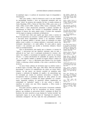 ANTONIO SÉRGIO ALFREDO GUIMARÃES
da população negra e à ausência de mecanismos legais de desigualdade e
discriminação.
Num certo sentido, o ideal de democracia racial é um mito fundador
da nacionalidade brasileira e deve ser denunciado justamente pelo seu
caráter "mítico" de promessa não cumprida. De fato, os estudos seminais de
Carlos Hasenbalg (1979) e Nelson do Valle Silva (1980), assim como os de
Telles (1992), Lovell (1989), Andrews (1992), Castro e Guimarães (1993),
Silva (1993) e outros desmascaram justamente a pretensa suavidade da
discriminação no Brasil. Eles mostram as desigualdades profundas que
separam os brancos dos outros grupos raciais e revelam uma segregação
real dos negros no emprego, na educação, na habitação etc.
O desafio mais crítico para aqueles que lutam contra o racismo no
Brasil está justamente em convencer a opinião pública do caráter sistemático
e não-casual dessas desigualdades; mostrar a sua reprodução cotidiana
através de empresas públicas e privadas, através de instituições da ordem
pública (como a polícia e os sistemas judiciário e correcional); através das
instituições educacionais e de saúde pública. Só assim pode-se esperar
levantar o véu centenário que encobre as dicotomias elite/povo, branco/
negro na sociedade brasileira.
Para os afro-brasileiros, para aqueles que se chamam a si mesmos de
"negros", o anti-racismo tem que significar, entretanto, antes de tudo, a
admissão de sua "raça", isto é, a percepção racializada de si mesmo e dos
outros. Isso significa a reconstrução da negritude a partir da rica herança
africana — a cultura afro-brasileira do candomblé, da capoeira, dos afoxés
etc. —, mas significa também se apropriar do legado cultural e político do
"Atlântico negro" — isto é, o Movimento pelos Direitos Civis nos Estados
Unidos, a renascença cultural caribenha, a luta contra o apartheid na África
do Sul etc.
As novas formas culturais do movimento negro na América Latina e
no Brasil (Agier e Carvalho, 1994; Agier, 1993; Wade, 1993) têm enfatizado
precisamente o processo de reidentificação dos negros em termos étnico-
culturais. Ao que parece, um discurso racialista de autodefesa pode
recuperar o sentimento de dignidade, de orgulho e de autoconfiança que
foi corrompido por séculos de racialismo universalista e ilustrado. O
ressurgimento étnico é geralmente amparado nas idéias gêmeas de uma
terra a ser recuperada (o território dos antigos quilombos; ou a transfor-
mação, largamente simbólica, de quarteirões urbanos empobrecidos em
comunidades ou "quilombos" negros) e de uma cultura a redimir e
repurificar no contato com uma África imaginária, a África trazida e
mantida como memória.
Essa pauta concreta e popular do anti-racismo é ferozmente combatida
por muitos brasileiros de boa fé, nacionalistas de diversas extrações
políticas, que acreditam no anti-racismo oficial e mitológico do Brasil. Os
brasileiros são muito suscetíveis ao que chamam de "racismo invertido" das
organizações negras ou ao que chamam de "importação de categorias e
sentimentos estrangeiros". De fato, nada fere mais profundamente a alma
nnnnn
NOVEMBRO DE 1995 43
Omi, Michel e Winant, Ho-
ward. Racial formation in the
United States, from the 1960's
to the 1980's. Londres: Rou-
tledge, 1986.
Pierson, Donald. Negroes in
Brazil: a study of race contact
in Bahia. Chicago, University
of Chicago Press, 1942.
Reis, José João. "A greve ne-
gra de 1857 na Bahia". Revista
USP, São Paulo: USP, nº 18,
1983, pp. 8-29.
Rex, John. Race relations in
sociological theories. Londres:
Routledge & Kegan Paul, 1983.
____. Race and ethnicity.
Milton Keynes: Open Universi-
ty Press, 1986.
Silva, Nelson do Valle. "O pre-
ço da cor: diferenciais raciais
na distribuição de renda no
Brasil". Pesquisa e Planeja-
mento Econômico, v. 10, nº 1,
1980, pp. 21-44.
Silva, Paula Cristina. Negros à
luz dos fornos: representações
do trabalho e da cor entre me-
talúrgicos da moderna indús-
tria baiana. Dissertação de
mestrado em Ciências Sociais.
Salvador: UFBa, 1993.
Skidmore, Thomas. White into
black Durham e Londres:
Duke University Press, 1993.
Stepan, Nancy L. "Race and
gender: the role of analogy in
science". In: David Theo Gold-
berg, org. Anatomy of racism.
University of Minnesota Press,
1990, pp. 38-57.
Taguieff, Pierre-André. La for-
ce du préjugé: essai sur le racis-
me et ses doubles. Paris: Galli-
mard, 1987.
Telles, Edward. "Residential
segregation by skin color in
Brazil". American Sociological
Review, nº 57, April 1992, pp.
186-97.
Wade, Peter. Blackness and
race mixture. The dynamics of
racial identity in Colombia.
Baltimore: The *Johns Hopkins
University Press, 1993.
____. "Race, nature and,
culture", Man (N.S.) nº 28,
1994, pp. 17-34.
Wright, Winthrop R. Café con
leche. Race, class and national
image in Venezuela. Austin:
University of Texas Press,
1990.
 