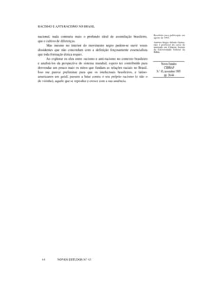 RACISMO E ANTI-RACISMO NO BRASIL
nacional, nada contraria mais o profundo ideal de assimilação brasileiro,
que o cultivo de diferenças.
Mas mesmo no interior do movimento negro podem-se ouvir vozes
dissidentes que não concordam com a definição forçosamente essencialista
que toda formação étnica requer.
Ao explorar os elos entre racismo e anti-racismo no contexto brasileiro
e analisá-los da perspectiva do sistema mundial, espero ter contribuído para
desvendar um pouco mais os mitos que fundam as relações raciais no Brasil.
Isso me parece preliminar para que os intelectuais brasileiros, e latino-
americanos em geral, passem a lutar contra o seu próprio racismo (e não o
do vizinho), aquele que se reproduz e cresce com a sua anuência.
Recebido para publicação em
agosto de 1995.
Antônio Sérgio Alfredo Guima-
rães é professor do curso de
mestrado em Ciências Sociais
da Universidade Federal da
Bahia.
Novos Estudos
CEBRAP
N.° 43, novembro 1995
pp. 26-44
44 NOVOS ESTUDOS N.º 43
 