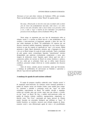 ANTONIO SÉRGIO ALFREDO GUIMARÃES
Dictionary of race and ethnic relations de Cashmore (1994), por exemplo,
Pierre van den Berghe sumariza o verbete "Brazil" do seguinte modo:
Em suma, o Brasil pode ser descrito como uma sociedade onde as distin-
ções de classe são profundamente marcadas, onde classe e cor sobre-
põem-se mas não coincidem, onde a classe muitas vezes prevalece sobre
a cor, e onde a "raça" é matéria de foro individual e de preferência
pessoal ao invés de filiação coletiva (Cashmore 1994, p. 49).
Neste artigo, eu argumento que esse tipo de interpretação sobre as
relações raciais e o racismo no Brasil deve-se a uma problemática social
européia e norte-americana, já largamente superada a partir dos anos 70,
mas ainda dominante no Brasil. Tal problemática foi expressa por um
discurso conceitual também largamente suplantado em seus termos básicos,
inclusive no que diz respeito ao significado de "raça" e de racismo. Minha
pretensão é dupla. Quero demonstrar, primeiro, que a linguagem de classe
e de cor no Brasil sempre foi usada de modo racializado. Tanto a tonalidade
da pele quanto outras cromatologias figuradas "naturalizaram" enormes
desigualdades que poderiam eventualmente comprometer a nossa auto-
imagem de democracia racial. Segundo, quero indicar qual tem sido o
contencioso político do racismo no Brasil em termos históricos e práticos.
Por isso, ainda que as principais fontes que eu utilize sejam discursos
científicos, procurarei sempre referir-me às versões populares dos discursos
e crenças.
Antes de iniciar, contudo, preciso reconstituir, ainda que brevemente,
a mudança de problemática do anti-racismo no Ocidente e apresentar a
idéia de "raça como um significante flutante"2
.
A mudança de agenda do anti-racismo ocidental
O campo de pesquisa científica conhecido como "relações raciais" é
de inspiração norte-americana. Os cientistas sociais tomaram geralmente o
padrão de relações raciais nos Estados Unidos como modelo para compa-
rar, contrastar e entender a construção social das "raças" em outras
sociedades, especialmente no Brasil. Tal modelo, elevado a arquétipo,
acabou por esconder antes que revelar, negar mais que afirmar, a existên-
cia das "raças" no Brasil. De fato, o modelo norte-americano exibia um
padrão de relações violento, conflitivo, segregacionista, vulgarmente co-
nhecido como "Jim Crow", sancionado por regras precisas de filiação
grupal, baseadas em arrazoados biológicos que definiam as "raças". O
modelo brasileiro, ao contrário, mostrava uma refinada etiqueta de distan-
ciamento social e uma diferenciação aguda de status e de possibilidades
nnnnnn
NOVEMBRO DE 1995 27
(2) Esse foi o título da primeira
de uma série de três palestras
que Stuart Hall proferiu na
Harvard University na prima-
vera de 1994.
 