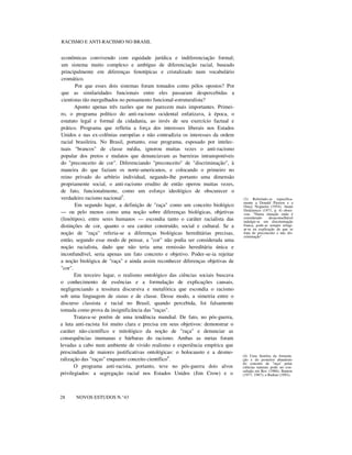 RACISMO E ANTI-RACISMO NO BRASIL
econômicas convivendo com equidade jurídica e indiferenciação formal;
um sistema muito complexo e ambíguo de diferenciação racial, baseado
principalmente em diferenças fenotípicas e cristalizado num vocabulário
cromático.
Por que esses dois sistemas foram tomados como pólos opostos? Por
que as similaridades funcionais entre eles passaram despercebidas a
cientistas tão mergulhados no pensamento funcional-estruturalista?
Aponto apenas três razões que me parecem mais importantes. Primei-
ro, o programa político do anti-racismo ocidental enfatizava, à época, o
estatuto legal e formal da cidadania, ao invés de seu exercício factual e
prático. Programa que refletia a força dos interesses liberais nos Estados
Unidos e nas ex-colônias européias e não contradizia os interesses da ordem
racial brasileira. No Brasil, portanto, esse programa, esposado por intelec-
tuais "brancos" de classe média, ignorou muitas vezes o anti-racismo
popular dos pretos e mulatos que denunciavam as barreiras intransponíveis
do "preconceito de cor". Diferenciando "preconceito" de "discriminação", à
maneira do que faziam os norte-americanos, e colocando o primeiro no
reino privado do arbítrio individual, negando-lhe portanto uma dimensão
propriamente social, o anti-racismo erudito de então operou muitas vezes,
de fato, funcionalmente, como um esforço ideológico de obscurecer o
verdadeiro racismo nacional3
.
Em segundo lugar, a definição de "raça" como um conceito biológico
— ou pelo menos como uma noção sobre diferenças biológicas, objetivas
(fenótipos), entre seres humanos — escondia tanto o caráter racialista das
distinções de cor, quanto o seu caráter construído, social e cultural. Se a
noção de "raça" referia-se a diferenças biológicas hereditárias precisas,
então, segundo esse modo de pensar, a "cor" não podia ser considerada uma
noção racialista, dado que não teria uma remissão hereditária única e
inconfundível, seria apenas um fato concreto e objetivo. Poder-se-ia rejeitar
a noção biológica de "raça" e ainda assim reconhecer diferenças objetivas de
"cor".
Em terceiro lugar, o realismo ontológico das ciências sociais buscava
o conhecimento de essências e a formulação de explicações causais,
negligenciando a tessitura discursiva e metafórica que escondia o racismo
sob uma linguagem de status e de classe. Desse modo, a simetria entre o
discurso classista e racial no Brasil, quando percebida, foi falsamente
tomada como prova da insignificância das "raças".
Tratava-se porém de uma tendência mundial. De fato, no pós-guerra,
a luta anti-racista foi muito clara e precisa em seus objetivos: demonstrar o
caráter não-científico e mitológico da noção de "raça" e denunciar as
consequências inumanas e bárbaras do racismo. Ambas as metas foram
levadas a cabo num ambiente de vivido realismo e experiência empírica que
prescindiam de maiores justificativas ontológicas: o holocausto e a desmo-
ralização das "raças" enquanto conceito científico4
.
O programa anti-racista, portanto, teve no pós-guerra dois alvos
privilegiados: a segregação racial nos Estados Unidos (Jim Crow) e o
nnnnnnnn
28 NOVOS ESTUDOS N.°43
(3) Referindo-se especifica-
mente a Donald Pierson e a
Oracy Nogueira (1954), Anani
Dzidzienyo (1971, p. 4) obser-
vou: "Numa situação onde é
considerado desaconselhável
indulgir-se em discriminação
franca, pode-se sempre refugi-
ar-se na explicação de que se
trata de preconceito e não dis-
criminação".
(4) Uma história da formula-
ção e do posterior abandono
do conceito de "raça" pelas
ciências naturais pode ser con-
sultada em Rex (1986); Banton
(1977, 1987); e Barkan (1992).
 