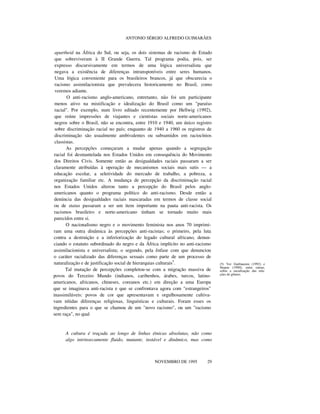 ANTONIO SÉRGIO ALFREDO GUIMARÃES
apartheid na África do Sul, ou seja, os dois sistemas de racismo de Estado
que sobreviveram à II Grande Guerra. Tal programa podia, pois, ser
expresso discursivamente em termos de uma lógica universalista que
negava a existência de diferenças intransponíveis entre seres humanos.
Uma lógica conveniente para os brasileiros brancos, já que obscurecia o
racismo assimilacionista que prevalecera historicamente no Brasil, como
veremos adiante.
O anti-racismo anglo-americano, entretanto, não foi um participante
menos ativo na mistificação e idealização do Brasil como um "paraíso
racial". Por exemplo, num livro editado recentemente por Hellwig (1992),
que reúne impressões de viajantes e cientistas sociais norte-americanos
negros sobre o Brasil, não se encontra, entre 1910 e 1940, um único registro
sobre discriminação racial no país; enquanto de 1940 a 1960 os registros de
discriminação são usualmente ambivalentes ou subsumidos em raciocínios
classistas.
As percepções começaram a mudar apenas quando a segregação
racial foi desmantelada nos Estados Unidos em consequência do Movimento
dos Direitos Civis. Somente então as desigualdades raciais passaram a ser
claramente atribuídas à operação de mecanismos sociais mais sutis — a
educação escolar, a seletividade do mercado de trabalho, a pobreza, a
organização familiar etc. A mudança de percepção da discriminação racial
nos Estados Unidos alterou tanto a percepção do Brasil pelos anglo-
americanos quanto o programa político do anti-racismo. Desde então a
denúncia das desigualdades raciais mascaradas em termos de classe social
ou de status passaram a ser um item importante na pauta anti-racista. Os
racismos brasileiro e norte-americano tinham se tornado muito mais
parecidos entre si.
O nacionalismo negro e o movimento feminista nos anos 70 imprimi-
ram uma outra dinâmica às percepções anti-racistas; o primeiro, pela luta
contra a destruição e a inferiorização do legado cultural africano, denun-
ciando o estatuto subordinado do negro e da África implícito no anti-racismo
assimilacionista e universalista; o segundo, pela ênfase com que denunciou
o caráter racializado das diferenças sexuais como parte de um processo de
naturalização e de justificação social de hierarquias culturais5
.
Tal mutação de percepções completou-se com a migração massiva de
povos do Terceiro Mundo (indianos, caribenhos, árabes, turcos, latino-
americanos, africanos, chineses, coreanos etc.) em direção a uma Europa
que se imaginava anti-racista e que se confrontava agora com "estrangeiros"
inassimiláveis: povos de cor que apresentavam e orgulhosamente cultiva-
vam nítidas diferenças religiosas, linguísticas e culturais. Foram esses os
ingredientes para o que se chamou de um "novo racismo", ou um "racismo
sem raça", no qual
A cultura é traçada ao longo de linhas étnicas absolutas, não como
algo intrinsecamente fluido, mutante, instável e dinâmico, mas como
nnnn
NOVEMBRO DE 1995 29
(5) Ver Guillaumin (1992) e
Stepan (1990), entre outras,
sobre a racialização das rela-
ções de gênero.
 