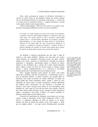A NTONIO SÉRGIO ALFREDO GUIMARÃES
Desse modo, permanecia-se incapaz de diferenciar teoricamente o
racismo de outras formas de discriminação. Chamar de racismo qualquer
tipo de discriminação baseada em construções essencialistas — mesmo que
se revelem assim os mecanismos internos — significa transformar o racismo
numa simples metáfora, numa imagem política.
Christian Delacampagne (1990, pp. 85-6) provê um excelente exem-
plo dessa conceituação ampliada do racismo e de seu uso metafórico:
O racismo, no sentido moderno do termo, não começa necessariamen-
te quando se fala da superioridade fisiológica ou cultural de uma raça
sobre outra; ele começa quando se alia a (pretensa) superioridade
cultural direta e mecanicamente dependente da (pretensa) superiori-
dade fisiológica; ou seja, quando um grupo deriva as características
culturais de um grupo dado das suas características biológicas. O
racismo é a redução do cultural ao biológico, a tentativa de fazer o
primeiro depender do segundo. O racismo existe sempre que se preten-
de explicar um dado status social por uma característica natural.
Tal definição é imprecisa parcialmente por que reduz a idéia de
natureza a uma noção biológica7
. Sabemos, por outro lado, que existem
modos diferentes de "naturalizar" hierarquias sociais. Em geral, "natural"
significa uma ordem a-histórica ou trans-histórica, destituída de interesses
particulares e contingentes, representando apenas os atributos da espécie
humana ou das divindades que a criaram. Essa ordem natural presumida
pode, contudo, assentar em bases tão diversas quanto a teologia (origem
divina), a ciência (endodeterminismo), ou a civilização (a necessidade
histórica justificando a subordinação de uma sociedade por outra).
Toda e qualquer hierarquia social, portanto, faz apelo a uma ordem
natural que a justifique ainda que tal justificativa, e racionalização, possa se
fazer de diferentes maneiras. A ordem econômica, por exemplo, pode ser
justificada como sendo um produto de virtudes individuais (os pobres são
pobres porque lhes faltam sentimentos nobres, virtudes e valores do ethos
capitalista); do mesmo modo, se justifica usualmente a posição subordinada
das mulheres pelas características do sexo feminino; a escravidão dos
africanos, assim como a posição social inferior de seus descendentes, pelas
limitações da "raça" negra etc. Em cada um desses casos, quando a idéia de
uma ordem natural limita formações sociais, emergem sistemas hierárquicos
rígidos e inescapáveis. Uma teoria "científica" da natureza (biológica ou
genética) emergiu apenas nos dois últimos casos.
O processo de naturalização de fenômenos sociais parece ser um traço
comum a todas as hierarquias. Como Colette Guillaumin (1992, p. 192)
observa, "a implicação ideológica da idéia de natureza (e de grupos
naturais) não pode ser abolida das relações sociais, onde ocupam — ainda
que nos repugne admitir — um lugar central. Ideologicamente mascarada
nnnnn
NOVEMBRO DE 1995 31
(7) Essa fusão indevida entre
natureza e biologia tem levado
muitos estudiosos a ignorar a
especificidade da idéia de na-
tureza que fundamenta o ra-
cismo, idéia que não parece
fazer parte do imaginário clás-
sico ou pré-moderno. Lembro,
a esse respeito, as palavras de
Collete Guillaumin (1992, p.
179): "[...] as sociedades teoló-
gicas emprestaram ao termo
'natureza' um sentido de or-
dem interna que continua pre-
sente na noção contemporâ-
nea. Entretanto, até o século
XIX, o termo não conotava um
determinismo endógeno, como
faz atualmente."
 