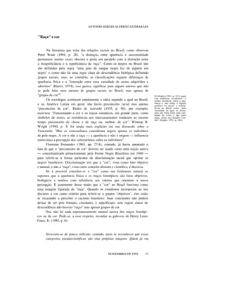 ANTONIO SÉRGIO ALFREDO GUIMARÃES
"Raça" e cor
Na literatura que trata das relações raciais no Brasil, como observou
Peter Wade (1994, p. 28), "a distinção entre aparência e ancestralidade
permanece muitas vezes obscura e posta em paralelo com a distinção entre
a insignificância e a significância da 'raça'". Como os negros no Brasil não
são definidas pela regra "uma gota de sangue negro faz de alguém um
negro" e como não há uma regra clara de descendência biológica definindo
grupos raciais, mas, ao contrário, as classificações seguem diferenças de
aparência física e a "interação entre uma variedade de status adquiridos e
adscritos" (Harris, 1974), isso parece significar para alguns autores que não
se pode falar nem mesmo de grupos raciais no Brasil, mas apenas de
"grupos de cor"8
.
Os sociólogos aceitaram amplamente a idéia segundo a qual no Brasil,
e na América Latina em geral, não havia preconceito racial mas apenas
"preconceito de cor". Thales de Azevedo (1955, p. 90), por exemplo,
escreveu: "Funcionando a cor e os traços somáticos, em grande parte, como
símbolos de status, as resistências aos intercasamentos traduzem ao mesmo
tempo preconceito de classe e de raça ou, melhor, de cor". Wintrop R.
Wright (1990, p. 3) foi ainda mais explícito em sua discussão sobre a
Venezuela: "Mas os venezuelanos consideram negros apenas os indivíduos
de pele negra. A cor e não a raça — a aparência e não a origem — influencia
muito mais a percepção dos venezuelanos sobre os indivíduos".
Florestan Fernandes (1965, pp. 27-8), contudo, já havia apontado o
fato de que o "preconceito de cor" deveria ser usado como uma noção nativa
— conceitualizado primeiramente pela Frente Negra Brasileira em 1940 —
para referir-se à forma particular de discriminação racial que oprime os
negros brasileiros. Discriminação em que a "cor", vista como fato objetivo
e natural, e não a "raça", vista como conceito abstrato e científico, é decisiva.
Só é possível conceber-se a "cor" como um fenômeno natural se
supomos que a aparência física e os traços fenotípicos são fatos objetivos,
biológicos e neutros com referência aos valores que orientam a nossa
percepção. É justamente desse modo que a "cor" no Brasil funciona como
uma imagem figurada de "raça". Quando os estudiosos incorporam ao seu
discurso a cor como critério para referir-se a grupos "objetivos", eles estão
se recusando a perceber o racismo brasileiro. Suas conclusões não podem
deixar de ser pois formais, circulares, e superficiais: sem regras claras de
descendência não haveria "raças" mas apenas grupos de cor.
Ora, não há nada espontaneamente natural acerca dos traços fenotípi-
cos ou da cor. Pode-se, a esse respeito, recordar as palavras de Henry Louis
Gates, Jr. (1985, p. 6):
Necessita-se de pouca reflexão, contudo, para se reconhecer que essas
categorias pseudocientíficas são elas próprias imagens. Quem já viu
nnnn
NOVEMBRO DE 1995 33
(8) Degler (1991, p. 103) segue
esta tendência, ressaltando "a
enfâse brasileira sobre a apa-
rência e não sobre o legado
genético ou racial" e referin-
do-se ao Brasil como "uma
sociedade na qual as distin-
ções são feitas entre uma vari-
edade de cores e não entre
raças, como nos Estados Uni-
dos" (Degler, 1991, p. 244).
 