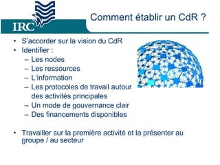 Comment établir un CdR ? S’accorder sur la vision du CdR Identifier : Les nodes Les ressources L’information Les protocoles de travail autour  des activités principales Un mode de gouvernance clair Des financements disponibles  Travailler sur la première activité et la présenter au groupe / au secteur 