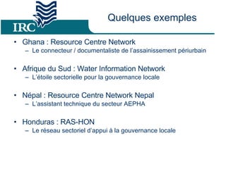 Quelques exemples Ghana : Resource Centre Network Le connecteur / documentaliste de l’assainissement périurbain Afrique du Sud : Water Information Network L’étoile sectorielle pour la gouvernance locale Népal : Resource Centre Network Nepal L’assistant technique du secteur AEPHA Honduras : RAS-HON Le réseau sectoriel d’appui à la gouvernance locale 