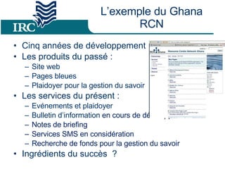 L’exemple du Ghana RCN Cinq années de développement Les produits du passé : Site web Pages bleues Plaidoyer pour la gestion du savoir Les services du présent :  Evénements et plaidoyer Bulletin d’information  en cours de développement  Notes de briefing Services SMS en considération  Recherche de fonds pour la gestion du savoir Ingrédients du succès  ? 