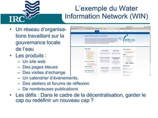 L’exemple du Water Information Network (WIN) Un réseau d’organisa- tions travaillant sur la  gouvernance locale  de l’eau Les produits : Un site web Des pages bleues Des visites d’échange Un calendrier d’événements,  Des ateliers et forums de réflexion De nombreuses publications Les défis : Dans le cadre de la décentralisation, garder le cap ou redéfinir un nouveau cap ? 