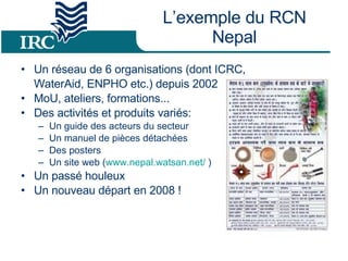 L’exemple du RCN Nepal Un réseau de 6 organisations (dont ICRC,  WaterAid, ENPHO etc.) depuis 2002  MoU, ateliers, formations...  Des activités et produits variés: Un guide des acteurs du secteur Un manuel de pièces détachées Des posters  Un site web ( www.nepal.watsan.net/  ) Un passé houleux Un nouveau départ en 2008 ! 