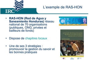 L’exemple de RAS-HON RAS-HON (Red de Agua y Saneamiento Honduras)  réseau national de 70 organisations (publiques, ONG, privées et bailleurs de fonds) Dispose de  chapitres locaux Une de ses 3 stratégies : promouvoir la gestion du savoir et les bonnes pratiques 