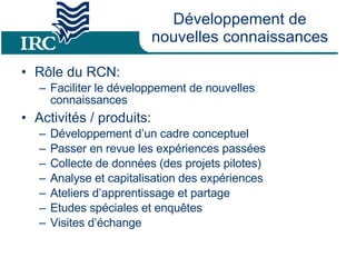 Développement de nouvelles connaissances Rôle du RCN: Faciliter le développement de nouvelles connaissances Activités / produits: Développement d’un cadre conceptuel Passer en revue les expériences passées  Collecte de données (des projets pilotes) Analyse et capitalisation des expériences  Ateliers d’apprentissage et partage Etudes spéciales et enquêtes  Visites d’échange 