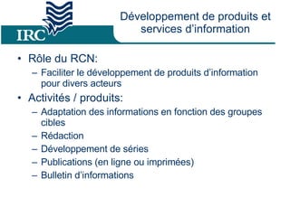 Développement  de produits et services d’information Rôle du RCN: Faciliter le développement de produits d’information pour divers acteurs Activités / produits: Adaptation des informations en fonction des groupes cibles Rédaction  Développement de séries Publications (en ligne ou imprimées) Bulletin d’informations 