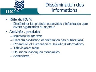 Dissémination des informations Rôle du RCN: Disséminer les produits et services d’information pour divers organismes du secteur Activités / produits: Maintenir le site web Gérer la production et distribution des publications Production et distribution du bulletin d’informations Télévision et radio Réunions techniques mensuelles Séminaires 