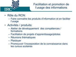 Facilitation et promotion de l’usage des informations Rôle du RCN: Faire connaitre les produits d’information et en faciliter l’usage  Activités / produits: Atelier de développement  des compétences / formations Facilitation de projets d’apprentissage/pilotes  Réunions thématiques Plaidoyer Promouvoir l’incorporation de la connaissance dans les cursus scolaires 