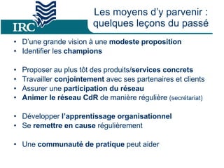 Les moyens d’y parvenir : quelques leçons du passé D’une grande vision à une  modeste proposition Identifier les  champions  Proposer au plus tôt des produits/ services concrets Travailler  conjointement  avec ses partenaires et clients  Assurer une  participation du réseau Animer le réseau CdR  de manière régulière  (secrétariat) Développer  l’apprentissage organisationnel  Se  remettre en cause  régulièrement  Une  communauté de pratique  peut aider 
