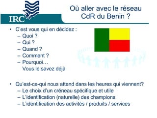 Où aller avec le réseau CdR du Benin ? C’est vous qui en décidez :  Quoi ? Qui ?  Quand ?  Comment ?  Pourquoi…  Vous le savez déjà  Qu’est-ce-qui nous attend dans les heures qui viennent? Le choix d’un créneau spécifique et utile L’identification (naturelle) des champions L’identification des activités / produits / services 