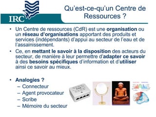 Qu’est-ce-qu’un Centre de Ressources ? Un Centre de ressources (CdR) est une  organisation  ou un  réseau d’organisations  apportant des produits et services (indépendants) d’appui au secteur de l’eau et de l’assainissement. Ce, en  mettant le savoir à la disposition  des acteurs du secteur, de manière à leur permettre d’ adapter ce savoir  à des  besoins spécifiques  d’information et d’ utiliser  ainsi ce savoir au mieux. Analogies ? Connecteur Agent provocateur Scribe Mémoire du secteur 