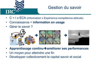 Gestion du savoir C = I x ECA  (Information x Expérience-compétence-attitude) Connaissance =  information en usage Gérer le savoir ?      Apprentissage continu  améliorer ses performances Un moyen pour atteindre une fin Développer collectivement le capital savoir et social 