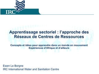 Apprentissage sectoriel : l’approche des Réseaux de Centres de Ressources Concepts et idées pour apprendre dans un monde en mouvement Expériences d’Afrique et d’ailleurs Ewen Le Borgne IRC International Water and Sanitation Centre 