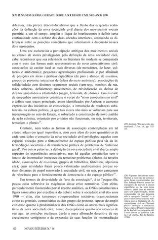 SEM PENA NEM GLÓRIA: O DEBATE SOBRE A SOCIEDADE CIVIL NOS ANOS 1990

Ademais, não parece descabido afirmar que a flexão das exigentes restrições da definição da nova sociedade civil diante dos movimentos sociais
permitia, a um só tempo, ampliar o leque de interlocutores e definir certa
continuidade com o debate das duas décadas anteriores, atenuando as diferenças entre as posições conceituais que informaram a discussão nesses
dois momentos.
Uma vez esclarecida a participação ambígua dos movimentos sociais
no elenco de atores privilegiados pela definição da nova sociedade civil,
cabe reconhecer que sua relevância na literatura foi modesta se comparada
com o peso das formas mais representativas do novo associativismo civil:
associações de caráter local as mais diversas (de moradores, de lazer, culturais e ambientais); pequenas agremiações profissionais e por afinidade
de posições em áreas e práticas específicas (de pais e alunos, de usuários,
grupos de protesto, iniciativas de defesa do meio ambiente); associações de
solidariedade com distintos segmentos sociais (sem-teto, meninos de rua,
mães solteiras, deficientes); movimentos de reivindicação ou defesa de
direitos vinculados a identidades (negro, feminista, de idosos). Essa miríade
de empenhos associativos constituiu o corpo do "novo associativismo civil"
e definiu seus traços principais, assim identificados por Avritzer: o aumento
expressivo das iniciativas de consociação, a introdução de mudanças substanciais na cultura política, já que tais atores não mais se voltariam para sua
incorporação no seio do Estado, e sobretudo a constituição de novo padrão
de ação coletiva, orientado por critérios não funcionais, ou seja, territoriais,
temáticos e plurais25.
Contudo, nem todas as formas de associação contempladas em tal
elenco adquirem igual importância, pois para além do peso quantitativo de
cada uma delas o conceito da nova sociedade civil privilegiou aquelas com
especial vocação para o fortalecimento do espaço público pela via da intermediação societária e da tematização pública de problemas de "interesse
geral". Por outras palavras, a definição da nova sociedade civil abarca amplo
espectro de experiências associativas, mas há aquelas constituídas sem o
intuito de intermediar interesses ou tematizar problemas (clubes da terceira
idade, associações de ex-alunos, grupos de bibliófilos, filatelistas, alpinistas
etc), cujas atividades foram pouco valorizadas analiticamente porque seriam distantes do papel reservado à sociedade civil, ou seja, por carecerem
de relevância para o fortalecimento da democracia e do espaço público26.
Em termos da diversidade da "arte da associação", à la Tocqueville,
pouca coisa sobrevive às exigências desse crivo normativo. Com efeito,
particularmente favorecidas portal recorte analítico, as ONGs constituíram a
figura associativa por excelência do debate sobre a sociedade civil dos anos
1990 — aliás, elas tampouco compreendiam iniciativas organizacionais
como as gremiais, comunitárias ou dos grupos de protesto. Apesar do amplo
consenso quanto à predominância das ONGs como os atores mais significativos da nova sociedade civil, houve discrepâncias quanto aos alcances de
seu agir: as posições oscilaram desde a mera afirmação descritiva de seu
crescimento vertiginoso e da expansão de suas funções de intermediação
100

NOVOS ESTUDOS N.° 66

(25) Avritzer, "Um desenho institucional. ..", loc. cit., pp. 152153.

(26) Algumas iniciativas semelhantes a esse tipo de consociação foram caracterizadas por
Ilse Scherer-Warren como associações de adesão a causas
específicas ou de uma única
causa e, junto com as associações sem especificação, foram
computadas na sua pesquisa
sob a categoria "outros" — o
que evidencia sua escassa relevância para a literatura (cf. Associativismo civil em Florianópolis— evolução e tendências.
Paper para o Primer Encuentro
de la Red de Investigación del
Tercer Sector de América Latina y el Caribe, Rio de Janeiro,
1998).

 