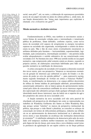ADRIÁN GURZA LAVALLE
(27) Cf. D'Arc, Hélène R. "O
basismo acabou? A análise sobre a participação comunitária
no Brasil (1970-90)". Cadernos
CRH (UFBa), n° 26-27, janeiro
de 1997, pp. 240-241; Wanderley, Luiz Eduardo W. "Rumos
da ordem pública no Brasil — a
construção do público". São
Paulo em Perspectiua (Fundação Seade), nº 4, outubro de
1996, pp. 99-101; Gohn, op.
cit.. p. 297; Costa, "Atores da
sociedade civil...", loc. cit., p.
71.
(28) Silva, Ana Amélia da. "Do
privado para o público: ONGs
e os desafios da consolidação
democrática". Cadernos do
Ceas, nº 146, julho de 1993, p.
41. Para outras leituras "enfáticas", cf. Scherer-Warren, Ilse.
" Organizações não-governamentais na América Latina: seu
papel na construção da sociedade civil". São Paulo em Perspectiva (Fundação Seade), nº 3,
julho de 1994, pp. 10, 13-14;
Vieira, Liszt. "Sociedade civil e
espaço global". São Paulo em
Perspectiva, nº 4, outubro de
1996, esp. pp. 113-119.

(30) O deslinde, nesse caso, é
com respeito à perspectiva de
Wanderley Guilherme do Santos em As razões da desordem
(Rio de Janeiro: Rocco, 1994,
pp. 77-115), mas também inclui posições como a de Fábio
Wanderley Reis (cf. "Cidadania, mercado e sociedade civil". In: Diniz, Eli, Lopes, José
Sérgio e Prandi, Reginaldo
(orgs.). O Brasil no rastro da
crise. São Paulo: Anpocs/lpea/
Hucitec, 1994, pp. 328-343).
Para uma crítica ao segundo
autor em termos semelhantes,
cf Costa, "La esfera pública...",
loc. cit., pp. 101-103.

social, num pólo 27 , até, no outro, a elaboração de esperançosos postulados
acerca de seu papel inovador no plano da cultura política e, ainda mais, de
sua função denunciatória dos "temas mais importantes que explicitam a
chamada crise civilizatória em geral"28.

Missão normativa e deslindes teóricos

Fundamentalmente as ONGs, mas também os movimentos sociais e
outras formas de associação voltadas para a intermediação e tematização
pública de problemas, foram definidos, conforme exposto, como novos
atores da sociedade civil capazes de arregimentar as energias inovadoras
esparsas na sociedade não organizada, reconfigurando o cenário da democracia no país. Mas o fato de esses atores eventualmente encarnarem os
atributos definidos pela literatura — horizontalidade, espontaneidade, legitimidade, ação comunicativa, intermediação societária — não permite ainda
avaliar adequadamente o sentido substantivo de sua caracterização como
sociedade civil. Na literatura dos anos 1990 esse sentido residiu no seu papel
normativo, cuja compreensão cabal somente estaria ao alcance, segundo os
próprios autores, de elaborações conceituais habilitadas para lidar com a
questão normativa na redefinição da democracia.
A certas concepções da sociedade civil escaparia a dimensão essencial
dos novos atores, pois sua perspectiva "despreza os mecanismos normativos de geração de interesses que submetem as ações do Estado e os discursos do poder ao crivo da opinião pública" — para expressá-lo sucintamente segundo formulação de Avritzer em crítica a Francisco Weffort29.
Assim, as transformações na democracia e no espaço público decorrentes
do influxo de formas inéditas de participação admitiam, presumidamente,
caracterização substantiva: não se tratava apenas do aprimoramento institucional pelo efeito da concorrência conflitante de novos interesses organizados (apreciação não substantiva porque elude qualquer afirmação acerca da
idoneidade moral desses interesses), mas da índole em si superior do agir e
dos propósitos dos atores da nova sociedade civil.
A função normativa da nova sociedade civil não seria passível de
elucidação sob perspectivas de abordagem tais como as representadas nos
trabalhos de Wanderley Guilherme dos Santos ou Fábio Wanderley Reis,
seja porque seriam "estreitos" os marcos da perspectiva institucional da
política, seja porque a visão liberal e pluralista, ao conceber os esforços de
consociação em termos de infra-estrutura poliárquica, reduziria sua influência ou ao aprimoramento da democracia institucional ou à admissão dos
novos atores e suas demandas no arcabouço das instituições democráticas
já existentes30. A redefinição substantiva da democracia pela ação da sociedade civil tampouco receberia melhor tratamento nas leituras informadas
pela lógica da luta de classes, pois nessa ótica a nova dinâmica social tornase prenúncio da aglutinação de um sujeito coletivo ou de forças políticas
JULHO DE 2003

101

 