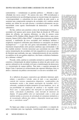 SEM PENA NEM GLÓRIA: O DEBATE SOBRE A SOCIEDADE CIVIL NOS ANOS 1990
contestatórias — notadamente os partidos políticos —, diluindo a especificidade dos novos atores31. Os autores dos anos 1990 reivindicaram a
maior pertinência de sua abordagem porque ao mesmo tempo ela respeitava
a heterogeneidade e o pluralismo do novo padrão da ação social e, ao
sustentar uma compreensão normativa da sociedade civil, conferia sentido
unitário aos efeitos de sua ação diversa e reconhecia plenamente sua potencialidade como agente transformador da democracia — em sentido
substantivo.
De fato, embora sem constituir a chave de interpretação dominante, a
sociedade civil aparece pelo menos desde finais da década de 1970 como
objeto de reflexão, em registros diferentes, na obra de autores como
Coutinho (1979), Weffort (1984), Boschi (1987), Sader (1988) e, mais recentemente, Santos (1993) e Reis (1994)32. A despeito dessa presença no debate
nacional, a redefinição da nova sociedade civil introduziu atributos e
exigências normativos suficientes para distanciar as concepções em termos
incompatíveis33 — o que não raro gerou mal-entendidos em trabalhos a
transitarem despercebidos entre posturas analíticas cuja continuidade é em
boa medida nominal. Convém mencionar que coexistiram nos anos 1990
outras interpretações da sociedade civil não enquadráveis nos pressupostos
da literatura aqui analisada, mas que, independentemente de sua consistência analítica ou de seus ganhos empíricos, não foram a referência fundamental a informar o debate 34 .
Procede, então, analisar os conteúdos normativos a partir dos quais se
construiu a interpretação da radical mudança no plano da ação social e dos
aportes substantivos da sociedade civil para a transformação da democracia
e a reconstrução do espaço público. Para tanto, a seguinte passagem de
Sérgio Costa é oportuna no esclarecimento das supostas diferenças entre os
atores e interesses da política convencional e os da nova sociedade civil:

Se a influência dos grupos corporativos que defendem interesses particulares e específicos é devida, antes de tudo, a sua capacidade e
controle dos recursos comunicativos disponíveis, o poder político dos
movimentos sociais e das demais associações da sociedade civil é,
sobretudo, resultado do mérito normativo de suas bandeiras, isto é, da
sua possibilidade de catalisação da anuência e do respaldo social.
Nesse caso, o espaço público não mais pode ser representado unicamente, como fazem os pluralistas, como mercado de interesses em
disputa. O espaço público deve ser representado como a arena que
também medeia os processos de articulação de consensos normativos e
de reconstrução reflexiva dos valores e disposições morais que norteiam a convivência social35.

Na lógica que subjaz a essa perspectiva, a sociedade e o conjunto de
ações orientadas para sua regulação, transformação ou conservação apa102

NOVOS ESTUDOS N.° 66

(31) As referências nem sempre são explícitas, mas de qualquer maneira atingem abordagens da sociedade civil claramente representadas por autores como Carlos Nelson Coutinho (A democracia como valor
universal e outros ensaios. Rio
de Janeiro: Salamandra, 1984
[1979], pp. 21-49), Francisco
Weffort (Por que democracia?
São Paulo: Brasiliense, 1984,
pp. 93-97) e Eder Sader (op.
cit.), pp. 30-37.

(32) Boschi, Renato Raul. A arte
da associação: política de base
e democracia no Brasil, Rio de
Janeiro: Iuperj/Vértice, 1987,
pp. 14l-l6l; para as demais
referências, ver as duas notas
anteriores. É ilustrativo o fato
de o termo "sociedade civil"
aparecer no trabalho coordenado por Kowarick e Brant em
1975 (op. cit., pp. 147-155),
mas sem receber ainda qualquer tratamento conceitual específico.
(33) Foi comum o esforço em
delimitar a "correta" compreensão da sociedade civil e seu
papel no espaço público, tanto
no plano das alternativas teóricas quanto no das interpretações correntes nas últimas duas
décadas no Brasil (cf. Avritzer,
Leonardo. "Além da dicotomia
Estado/mercado: Habermas,
Cohen e Arato". Novos Estudos,
n° 36, julho de 1993, pp. 215220; "Modelos de sociedade civil...", loc. cit., pp. 294-300;
Costa, "A democracia e a dinâmica...", loc. cit., pp. 55-61; "La
esfera pública...", loc. cit., pp.
93-106; "Categoria analítica
ou...", loc. cit., pp. 7-10, 12-16.
(34) Cf., por exemplo, Landim,
Leilah (org.). Ações em sociedade: militância, caridade, assistência etc, Rio de Janeiro: Iser/
Nau, 1998; Fernandes, Rubem
César. Privado, porém público:
o Terceiro Setor na Am éríca La tina. Rio de Janeiro: Civicus/
Relume Dumará, 1994; Silva
Telles, Vera da. "Sociedade civil e construção de espaços
públicos". In: Dagnino (org.),
op. cit., pp. 100-101; "Sociedade civil e os caminhos (incertos) da cidadania", Wanderley,
Luiz Eduardo. "Massas e sociedade civil: notas para um estudo". São Paulo em Perspectiva
(Fundação Seade), nº 2, abril
de 1994, pp. 8 e 12, 33-40; Nascimento, Mariângela. "Democracia e espaço público no Brasil". Cadernos do Ceas, nº 138,
setembro de 1999, pp. 37-45.
(35) Costa, "La esfera pública...", loc. cit., p. 104, gritos
meus.

 