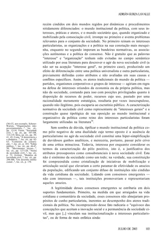 ADRIÁN GURZA LAVALLE

(36) Cf., por exemplo, SchererWarren, "Organizações nãogovernamentais...", loc. cit.,
pp. 13-14; Vieira, "Sociedade
civil...", op. cit., pp. 107-108,
113-119; Silva, op. cit., pp. 3941, 45; Costa, "A democracia e
a dinâmica...", loc. cit., pp. 6263; "Contextos da construção...", loc. cit., p. 183; "Esfera
pública...", loc. cit., pp. 44-47,
50; "Movimentos sociais...",
loc. cit., pp. 127-128; "Atores
da sociedade civil...", loc. cit.,
p. 72; Avritzer, "Modelos de
sociedade civil...", loc. cit., pp.
294-300; "Um desenho institucional...", loc. cit., p. 170.

recém cindidos em dois mundos regidos por dinâmicas e procedimentos
nitidamente diferenciados: o mundo institucional da política, com seus interesses, práticas e atores, e o mundo societário que, quando organizado e
mobilizado pela consociação civil, irrompe no primeiro e aventa problemas
relevantes para o conjunto da sociedade. No primeiro reinam os interesses
particularistas, as organizações e a política na sua conotação mais mesquinha, enquanto no segundo imperam as bandeiras normativas, as associações autônomas e a política do consenso. Não é gratuito que as palavras
"interesse" e "organização" tenham sido evitadas no campo semântico
utilizado por essa literatura para descrever o agir da nova sociedade civil (a
não ser na acepção "interesse geral", no primeiro caso), produzindo um
efeito de diferenciação entre uma política universalista e outra particularista,
previamente definidas como atributos e não avaliadas em suas causas e
conflitos específicos. Assim, os atores tradicionais do mundo da política —
partidos, organismos corporativos e grupos de interesse — agiriam em regra
na defesa de interesses oriundos da economia ou da própria política, mas
não da sociedade, contando para isso com posições privilegiadas quanto à
disposição de recursos de poder, recursos cujo uso, pautado por uma
racionalidade meramente estratégica, resultaria por vezes inescrupuloso,
quando não ilegítimo, pois escaparia ao escrutínio público. A caracterização
normativa da sociedade civil como representante de "interesses gerais" e a
construção quase tipológica de sua oposição ao mundo institucional e
organizativo da política como reino dos interesses particularistas foram
largamente utilizadas na literatura36.
Sem sombra de dúvida, tipificar o mundo institucional da política como pólo negativo de uma dualidade cujo termo oposto é a ausência de
particularismo no agir da sociedade civil constitui uma hiper-simplificação
de duvidosos ganhos analíticos, e mereceria, portanto, passar pelo crivo
de uma crítica minuciosa. Todavia, interessa por enquanto considerar os
termos da caracterização do pólo positivo, isto é, a justificativa dos
atributos pressupostos como consubstanciais à nova sociedade civil. Esta
não é sinônimo da sociedade como um todo; na verdade, sua constituição
foi compreendida como cristalização de iniciativas de mobilização e
articulação social que elevariam a certo patamar de efetividade os anseios
da população, edificando um conjunto difuso de instituições não cindidas
da vida cotidiana da sociedade. Lidando com consensos emergentes —
não com interesses —, tais instituições promoveriam e representariam
aqueles anseios.
A legitimidade desses consensos emergentes se estribaria em dois
suportes fundamentais. Primeiro, na medida em que arraigados na vida
cotidiana e comunitária da sociedade, esses consensos não almejariam propósitos de cunho particularista, inerentes ao desempenho dos atores tradicionais da política. Na incompreensão desse fato radicaria o "equívoco das
concepções que aceitam a inovação social e a permanência da sociedade civil, mas que [...] vinculam sua institucionalização a interesses particularistas", ou de forma de mais enfática ainda:
JULHO DE 2003

103

 
