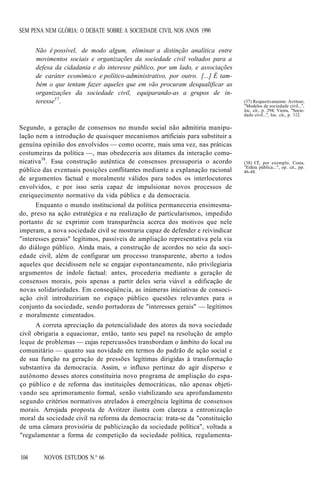 SEM PENA NEM GLÓRIA: O DEBATE SOBRE A SOCIEDADE CIVIL NOS ANOS 1990
Não é possível, de modo algum, eliminar a distinção analítica entre
movimentos sociais e organizações da sociedade civil voltados para a
defesa da cidadania e do interesse público, por um lado, e associações
de caráter econômico e político-administrativo, por outro. [...] É também o que tentam fazer aqueles que em vão procuram desqualificar as
organizações da sociedade civil, equiparando-as a grupos de interesse3 7.

Segundo, a geração de consensos no mundo social não admitiria manipulação nem a introdução de quaisquer mecanismos artificiais para substituir a
genuína opinião dos envolvidos — como ocorre, mais uma vez, nas práticas
costumeiras da política —, mas obedeceria aos ditames da interação comunicativa38. Essa construção autêntica de consensos pressuporia o acordo
público das eventuais posições conflitantes mediante a explanação racional
de argumentos factual e moralmente válidos para todos os interlocutores
envolvidos, e por isso seria capaz de impulsionar novos processos de
enriquecimento normativo da vida pública e da democracia.
Enquanto o mundo institucional da política permaneceria ensimesmado, preso na ação estratégica e na realização de particularismos, impedido
portanto de se exprimir com transparência acerca dos motivos que nele
imperam, a nova sociedade civil se mostraria capaz de defender e reivindicar
"interesses gerais" legítimos, passíveis de ampliação representativa pela via
do diálogo público. Ainda mais, a construção de acordos no seio da sociedade civil, além de configurar um processo transparente, aberto a todos
aqueles que decidissem nele se engajar espontaneamente, não privilegiaria
argumentos de índole factual: antes, procederia mediante a geração de
consensos morais, pois apenas a partir deles seria viável a edificação de
novas solidariedades. Em conseqüência, as inúmeras iniciativas de consociação civil introduziriam no espaço público questões relevantes para o
conjunto da sociedade, sendo portadoras de "interesses gerais" — legítimos
e moralmente cimentados.
A correta apreciação da potencialidade dos atores da nova sociedade
civil obrigaria a equacionar, então, tanto seu papel na resolução de amplo
leque de problemas — cujas repercussões transbordam o âmbito do local ou
comunitário — quanto sua novidade em termos do padrão de ação social e
de sua função na geração de pressões legítimas dirigidas à transformação
substantiva da democracia. Assim, o influxo pertinaz do agir disperso e
autônomo desses atores constituiria novo programa de ampliação do espaço público e de reforma das instituições democráticas, não apenas objetivando seu aprimoramento formal, senão viabilizando seu aprofundamento
segundo critérios normativos atrelados à emergência legítima de consensos
morais. Arrojada proposta de Avritzer ilustra com clareza a entronização
moral da sociedade civil na reforma da democracia: trata-se da "constituição
de uma câmara provisória de publicização da sociedade política", voltada a
"regulamentar a forma de competição da sociedade política, regulamenta104

NOVOS ESTUDOS N.° 66

(37) Respectivamente: Avritzer,
"Modelos de sociedade civil...'',
loc, cit., p. 294; Vieira, "Sociedade civil...", loc. cit., p. 112.

(38) Cf'., por exemplo, Costa,
"Esfera pública...", op. cit., pp.
46-48.

 