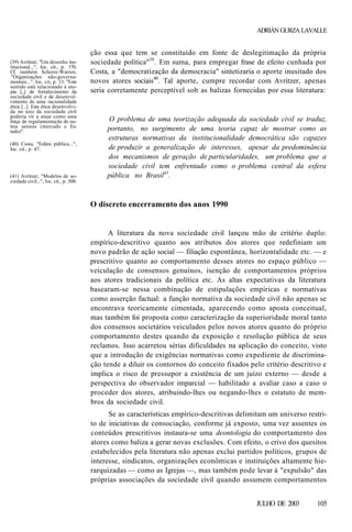 ADRIÁN GURZA LAVALLE

(39) Avritzer, "Um desenho institucional...", loc. cit., p. 170.
Cf. também Scherer-Warren,
"Organizações não-governamentais...". loc. cit, p. 13: "Este
sentido está relacionado à utopia [...] de fortalecimento da
sociedade civil e de desenvolvimento de uma racionalidade
ética [...]. Esta ética desenvolvida no seio da sociedade civil
poderia vir a atuar como uma
força de regulamentação de outros setores (mercado e Estado)".
(40) Costa, "Esfera pública...",
loc. cit., p. 47.

(41) Avritzer, "Modelos de sociedade civil...", loc. cit., p. 300.

ção essa que tem se constituído em fonte de deslegitimação da própria
sociedade política"39. Em suma, para empregar frase de efeito cunhada por
Costa, a "democratização da democracia" sintetizaria o aporte inusitado dos
novos atores sociais40. Tal aporte, cumpre recordar com Avritzer, apenas
seria corretamente perceptível sob as balizas fornecidas por essa literatura:

O problema de uma teorização adequada da sociedade civil se traduz,
portanto, no surgimento de uma teoria capaz de mostrar como as
estruturas normativas da institucionalidade democrática são capazes
de produzir a generalização de interesses, apesar da predominância
dos mecanismos de geração de particularidades, um problema que a
sociedade civil tem enfrentado como o problema central da esfera
pública no Brasil41.

O discreto encerramento dos anos 1990

A literatura da nova sociedade civil lançou mão de critério duplo:
empírico-descritivo quanto aos atributos dos atores que redefiniam um
novo padrão de ação social — filiação espontânea, horizontalidade etc. — e
prescritivo quanto ao comportamento desses atores no espaço público —
veiculação de consensos genuínos, isenção de comportamentos próprios
aos atores tradicionais da política etc. As altas expectativas da literatura
basearam-se nessa combinação de estipulações empíricas e normativas
como asserção factual: a função normativa da sociedade civil não apenas se
encontrava teoricamente cimentada, aparecendo como aposta conceitual,
mas também foi proposta como caracterização da superioridade moral tanto
dos consensos societários veiculados pelos novos atores quanto do próprio
comportamento destes quando da exposição e resolução pública de seus
reclamos. Isso acarretou sérias dificuldades na aplicação do conceito, visto
que a introdução de exigências normativas como expediente de discriminação tende a diluir os contornos do conceito fixados pelo critério descritivo e
implica o risco de pressupor a existência de um juízo externo — desde a
perspectiva do observador imparcial — habilitado a avaliar caso a caso o
proceder dos atores, atribuindo-lhes ou negando-lhes o estatuto de membros da sociedade civil.
Se as características empírico-descritivas delimitam um universo restrito de iniciativas de consociação, conforme já exposto, uma vez assentes os
conteúdos prescritivos instaura-se uma deontologia do comportamento dos
atores como baliza a gerar novas exclusões. Com efeito, o crivo dos quesitos
estabelecidos pela literatura não apenas exclui partidos políticos, grupos de
interesse, sindicatos, organizações econômicas e instituições altamente hierarquizadas — como as Igrejas —, mas também pode levar à "expulsão" das
próprias associações da sociedade civil quando assumem comportamentos
JULHO DE 2003

105

 