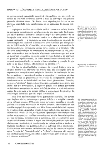 SEM PENA NEM GLÓRIA: O DEBATE SOBRE A SOCIEDADE CIVIL NOS ANOS 1990
ou mecanismos de negociação inerentes à esfera política, pois ao exceder os
limites de seu papel normativo correm o risco de corromper seu genuíno
potencial democratizante: "No limite, essas organizações deixam de ser
atores da sociedade civil, transformando-se em apêndices do sistema político"42.
A pergunta imediata parece óbvia: onde e como traçar a tênue fronteira que separa o enraizamento social genuíno de uma associação da deturpação de seu potencial normativo, condicionado por esse enraizamento? Se tal
indagação não carece de interesse teórico — e elaborada nesse plano
parece pertinente —, a introdução de uma deontologia como princípio de
diferenciação para lidar com as associações civis existentes gera ambigüidades de difícil resolução. Como lidar, por exemplo, com a problemática da
institucionalização permanente desses novos atores se a literatura veda
qualquer burocratização ou dependência do poder público? De fato, posições mais sensíveis ante os riscos de alheamento sustentaram que, sob pena
de desvirtuar seu caráter, os novos atores deveriam limitar-se ao exercício
de pressões cognitivo-morais, de índole essencialmente comunicativa, recusando sua consolidação em estruturas burocratizadas e a tentação de agir
pela via do poder político, administrativo ou econômico 43 .
Em face de tais dificuldades, resultantes da eventual distância entre os
critérios restritivos da literatura e as práticas reais das associações, seria de
esperar que a multiplicação de exigências derivadas da combinação de ambos os critérios — empírico-descritivo e normativo — suscitasse dúvidas
razoáveis acerca da plausibilidade de avançar na compreensão cabal do
funcionamento da sociedade civil com base nesses pressupostos. Primeiro,
porque o "otimismo" desse enfoque transfere considerável ônus moral aos
atores por ele privilegiados, e segundo porque não parece pertinente
atribuir tantas conseqüências para a redefinição teórica e prática da democracia, da ação social e do espaço público a um universo de iniciativas de
consociação delimitado por uma lógica tão restritiva.
Para além das dificuldades ou das pertinências analíticas, sem dúvida
seria ingênuo não reconhecer que a grande influência e a rápida expansão
desse enfoque nos anos 1990, assim como, salvo raras exceções, a omissão
generalizada dessas dificuldades na própria literatura, obedeceram em boa
medida ao papel desempenhado pela idéia de nova sociedade civil enquanto projeto político a preencher o vazio deixado pelo declínio das teorias dos
movimentos sociais. De fato, não é gratuita a presença de semelhanças entre
ambas as perspectivas: também os movimentos sociais foram distinguidos
por sua novidade, espontaneísmo e autonomia, por se constituírem com
atores radicalmente externos à lógica das instituições políticas e por suas
alvissareiras contribuições à transformação da cultura política; e também a
literatura manifestou sua perplexidade ao se defrontar com a institucionalização desses movimentos, atribuindo-lhe noções de conotação negativa
como "cooptação", "desmobilização" e "refluxo" — isso para não mencionar a notável coincidência, em ambas as perspectivas, entre a fala dos atores
e o discurso acadêmico44.

106

NOVOS ESTUDOS N.° 66

(42) Costa, "Atores da sociedade civil...", loc. cit., p. 69. A
citação provém de uma análise
dos efeitos corruptores da política; especificamente, da adoção de "estratégias negociadas"
pelos atores da sociedade civil
em dois estudos de caso: Juiz
de Fora e Governador Valadares.

(43) Cf. Costa, "A democracia e
a dinâmica...", loc. cit., pp. 6063.

(44) Essas características do debate em torno dos movimentos
sociais foram exploradas no balanço desenvolvido por Ruth
Corrêa Leite Cardoso: "A trajetória dos movimentos sociais".
In: Dagnino (org.), op. cit., pp.
81-90. Cf., também, Cunha, Flávio S. "Movimentos sociais urbanos e a redemocratização: a
experiência do movimento favelado de Belo Horizonte". Novos Estudos, nº 35, março de
1993, pp. 134-135, 142; Nunes,
Edison. "Movimentos populares na transição inconclusa".
Lua Nova (Cedec), nº 13, setembro de 1987, pp. 92-94. Para uma crítica dessa relação "ciclotímica" entre o pensamento
acadêmico e os movimentos
sociais, cf. Ottmann, Götz. "Movimentos sociais urbanos e democracia no Brasil—uma abordagem cognitiva". Novos Estudos, n° 41, março de 1995, pp.
186-207.

 