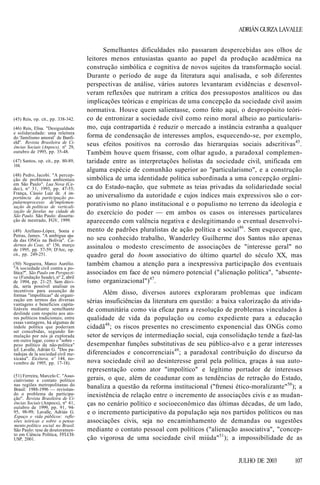 ADRIÁN GURZA LAVALLE

(45) Reis, op. cit., pp. 338-342.
(46) Reis, Elisa. "Desigualdade
e solidariedade: uma releitura
do 'familismo amoral1 de Banfield". Revista Brasileira de Ciências Sociais (Anpocs), nº 29,
outubro de 1995, pp. 35-48.
(47) Santos, op. cit., pp. 80-89,
104.
(48) Pedro, Jacobi. "A percepção de problemas ambientais
em São Paulo". Lua Nova (Cedec), n° 31, 1993, pp. 47-55;
França, Cássio Luiz de. A importância da participação popularnoprocesso de'implementação de políticas de verticalização de favelas na cidade de
São Paulo. São Paulo: dissertação de mestrado, FGV, 1999.
(49) Arellano-López, Sonia e
Petras, James. "A ambígua ajuda das ONGs na Bolívia". Cadernos do Ceas, nº 156, março
de 1995, pp. 57-59; D'Arc, op.
cit., pp. 249-251.
(50) Nogueira, Marco Aurélio.
"A sociedade civil contra a política?''. São Paulo em Perspectiva (Fundação Seade), nº 2, abril
de 1994, pp. 21-25. Sem dúvida, seria possível analisar os
incentivos para assunção de
formas "impolíticas" de organização em termos das diversas
vantagens e benefícios capitalizáveis mediante semelhante
deslinde com respeito aos atores políticos tradicionais; entre
essas vantagens, há algumas de
índole política que poderiam
ser concebidas, segundo formulação por nós já explorada
em outro lugar, como o "sobre peso político da não-política"
(cf. Lavalle, Adrián G. "Dos paradojas de la sociedad civil mexicana". Etcétera, nº 144, novembro de 1995, pp. 17-18).
(51) Ferreira, Marcelo C. "Associativismo e contato político
nas regiões metropolitanas do
Brasil: 1988-1996 — revisitando o problema da participação". Revista Brasileira de Ciências Sociais (Anpocs), nº 41,
outubro de 1999, pp. 91, 9495, 98-99; Lavalle, Adrián G.
Espaço e vida públicos: reflexões teóricas e sobre o pensamento político social no Brasil.
São Paulo: tese de doutoramento em Ciência Política, FFLCHUSP, 2001.

Semelhantes dificuldades não passaram despercebidas aos olhos de
leitores menos entusiastas quanto ao papel da produção acadêmica na
construção simbólica e cognitiva de novos sujeitos da transformação social.
Durante o período de auge da literatura aqui analisada, e sob diferentes
perspectivas de análise, vários autores levantaram evidências e desenvolveram reflexões que nutriram a crítica dos pressupostos analíticos ou das
implicações teóricas e empíricas de uma concepção da sociedade civil assim
normativa. Houve quem salientasse, como feito aqui, o despropósito teórico de entronizar a sociedade civil como reino moral alheio ao particularismo, cuja contrapartida é reduzir o mercado a instância estranha a qualquer
forma de condensação de interesses amplos, esquecendo-se, por exemplo,
seus efeitos positivos na corrosão das hierarquias sociais adscritivas45.
Também houve quem frisasse, com olhar agudo, a paradoxal complementaridade entre as interpretações holistas da sociedade civil, unificada em
alguma espécie de comunhão superior ao "particularismo", e a construção
simbólica de uma identidade política subordinada a uma concepção orgânica do Estado-nação, que submete as teias privadas da solidariedade social
ao universalismo da autoridade e cujos índices mais expressivos são o corporativismo no plano institucional e o populismo no terreno da ideologia e
do exercício do poder — em ambos os casos os interesses particulares
aparecendo com valência negativa e deslegitimando o eventual desenvolvimento de padrões pluralistas de ação política e social46. Sem esquecer que,
no seu conhecido trabalho, Wanderley Guilherme dos Santos não apenas
assinalou o modesto crescimento de associações de "interesse geral" no
quadro geral do boom associativo do último quartel do século XX, mas
também chamou a atenção para a inexpressiva participação dos eventuais
associados em face de seu número potencial ("alienação política", "absenteísmo organizacional")47.
Além disso, diversos autores exploraram problemas que indicam
sérias insuficiências da literatura em questão: a baixa valorização da atividade comunitária como via eficaz para a resolução de problemas vinculados à
qualidade de vida da população ou como expediente para a educação
cidadã48; os riscos presentes no crescimento exponencial das ONGs como
setor de serviços de intermediação social, cuja consolidação tende a fazê-las
desempenhar funções substitutivas de seu público-alvo e a gerar interesses
diferenciados e concorrenciais49; a paradoxal contribuição do discurso da
nova sociedade civil ao desinteresse geral pela política, graças à sua autorepresentação como ator "impolítico" e legítimo portador de interesses
gerais, o que, além de coadunar com as tendências de retração do Estado,
banaliza a questão da reforma institucional ("frenesi ético-moralizante"50); a
inexistência de relação entre o incremento de associações civis e as mudanças no cenário político e socioeconômico das últimas décadas, de um lado,
e o incremento participativo da população seja nos partidos políticos ou nas
associações civis, seja no encaminhamento de demandas ou sugestões
mediante o contato pessoal com políticos ("alienação associativa", "concepção vigorosa de uma sociedade civil miúda"51); a impossibilidade de as

JULHO DE 2003

107

 