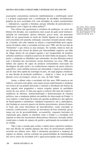 SEM PENA NEM GLÓRIA: O DEBATE SOBRE A SOCIEDADE CIVIL NOS ANOS 1990

associações comunitárias manterem indefinidamente a mobilização social
e a própria organização sem a combinação de atividades reivindicativas,
próprias da nova sociedade civil, com atividades de caráter assistencialista
— indesejáveis, segundo a literatura, porque imbuídas de particularismo e
transigentes com a lógica da esfera política52.
Tais críticas não questionam a existência de mudanças, no curso das
últimas três décadas, nos expedientes mais usuais da ação social institucionalizada em associações; apenas esboçam, grosso modo, um panorama
difícil de ser equacionado ao modo do esbelto figurino de uma sociedade
civil concebida sob tamanha estilização conceitual normativamente reforçada. Contudo, não cabe imputar às críticas a responsabilidade pelo esgotamento do debate sobre a sociedade civil dos anos 1990: não foi esse tipo de
"ferimentos" o que minou as suas energias. Na verdade, tratou-se mais de
um abandono dos termos do debate por infecundidade cognitiva, por falta
de fôlego dentro de sua própria agenda e por incapacidade de produzir
subsídios analíticos e empíricos passíveis de nutrir linhas de pesquisa. Nesse
ponto, e malgrado as afinidades aqui salientadas, há uma diferença notável
com a literatura dos movimentos sociais dominante nos anos 1980, cujo
debate não apenas foi capaz de produzir extraordinária renovação nas
abordagens da ação social e no conhecimento empírico de atores coletivos
específicos, como também mostrou sua intensidade e riqueza na sedimentação de uma obra capital da sociologia no país, em cujas páginas cristalizouse uma década de produção acadêmica — alude-se, é claro, ao já citado
Quando novos personagens entram em cena, de Eder Sader.
Assim, o debate sobre a sociedade civil dos anos 1990 exauriu-se em
silêncio, sem pena nem glória, sem sequer acusar explicitamente a mudança
nos termos da sua própria discussão e cedendo à introdução das balizas de
uma agenda mais pragmática e menos exigente quanto às qualidades
morais de seus atores. É claro que agora o contexto não mais diz respeito a
tendências de abertura, institucionalização e democratização de sistemas
políticos, mas a mudanças globais nos padrões de intervenção do Estado. A
esse respeito, o atual leque de temas nas agendas acadêmicas e das agências
de financiamento é sintomático: cidadania responsável, isto é, participativa,
não limitada ao exercício passivo de direitos preexistentes; desenvolvimento local, não como decorrência de macrodiretrizes, senão vinculado ao
controle, conhecimento e anseios de microatores de base territorial; governança em vez de governabilidade; accountability enquanto horizonte de
exploração para ampliar as interfaces entre o Estado e a sociedade civil
(aquém ou além dos mecanismos democráticos clássicos); inovação institucional para a criação de espaços de gestão e participação da sociedade civil
no Estado.
Não é esta a ocasião para avaliar o mérito desse repertório temático,
mas sem dúvida ele espelha algumas das faces do deslocamento analítico
ocorrido nos últimos anos. Hoje é claramente perceptível a mudança de
registro no debate, outrora centrado nas potencialidades de transformação
dos novos atores da sociedade civil e agora preocupado com a proliferação
108

NOVOS ESTUDOS N.° 66

(52) Fontes, Breno Augusto.
"Estrutura organizacional das
associações políticas voluntárias". Revista Brasileira de Ciências Sociais (Anpocs), nº 32.
outubro de 1996, pp. 43-46.

 