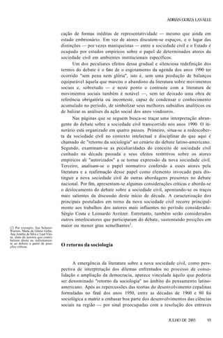 ADRIÁN GURZA LAVALLE

(2) Por exemplo, Ilse SchererWarren, Maria da Glória Gohn,
Ana Amélia da Silva e Liszt Vieira, além de autores que contribuíram direta ou indiretamente ao debate a partir de posições críticas.

cação de formas inéditas de representatividade — mesmo que ainda em
estado embrionário. Em vez de atores discutem-se espaços, e o lugar das
distinções — por vezes maniqueístas — entre a sociedade civil e o Estado é
ocupado por estudos empíricos sobre o papel de determinados atores da
sociedade civil em ambientes institucionais específicos.
Um dos peculiares efeitos dessa gradual e silenciosa redefinição dos
termos do debate é o fato de o esgotamento da agenda dos anos 1990 ter
ocorrido "sem pena nem glória", isto é, sem uma produção de balanços
equiparável àquela que marcou o abandono da literatura sobre movimentos
sociais e, sobretudo — e neste ponto o contraste com a literatura de
movimentos sociais também é notável —, sem ter deixado uma obra de
referência obrigatória ou inconteste, capaz de condensar o conhecimento
acumulado no período, de simbolizar seus melhores subsídios analíticos ou
de balizar as análises da ação social dos anos vindouros.
Nas páginas que se seguem busca-se traçar uma interpretação abrangente do debate sobre a sociedade civil transcorrido nos anos 1990. O itinerário está organizado em quatro passos. Primeiro, situa-se a redescoberta da sociedade civil no contexto intelectual e disciplinar do que aqui é
chamado de "retorno da sociologia" ao cenário do debate latino-americano.
Segundo, examinam-se as peculiaridades do conceito de sociedade civil
cunhado na década passada e seus efeitos restritivos sobre os atores
empíricos ali "autorizados" a se tornar expressão da nova sociedade civil.
Terceiro, analisam-se o papel normativo conferido a esses atores pela
literatura e a reafirmação desse papel como elemento invocado para distinguir a nova sociedade civil de outras abordagens presentes no debate
nacional. Por fim, apresentam-se algumas considerações críticas e aborda-se
o deslocamento do debate sobre a sociedade civil, apontando-se os traços
mais salientes da discussão deste início de década. A caracterização dos
principais postulados em torno da nova sociedade civil recorre principalmente aos trabalhos dos autores mais influentes no período considerado:
Sérgio Costa e Leonardo Avritzer. Entretanto, também serão considerados
outros interlocutores que participaram do debate, sustentando posições em
maior ou menor grau semelhantes2.

O retorno da sociologia

A emergência da literatura sobre a nova sociedade civil, como perspectiva de interpretação dos dilemas enfrentados no processo de consolidação e ampliação da democracia, aparece vinculada àquilo que poderia
ser denominado "retorno da sociologia" no âmbito do pensamento latinoamericano. Após as repercussões das teorias do desenvolvimento cepalinas
formuladas no final dos anos 1950, entre as décadas de 1960 e 80 foi
sociológica a matriz a embasar boa parte dos desenvolvimentos das ciências
sociais na região — por sinal preocupadas com a resolução dos entraves
JULHO DE 2003

93

 
