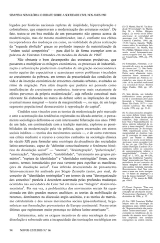 SEM PENA NEM GLÓRIA: O DEBATE SOBRE A SOCIEDADE CIVIL NOS ANOS 1990

legados por histórias nacionais repletas de iniqüidade, hiperexploração e
colonialismo, que emperravam a modernização das estruturas sociais3. De
fato, tratou-se em boa medida de um pensamento não apenas acerca da
modernização, mas ele mesmo modernizador, isto é, confiante nos efeitos
incorporadores das mudanças em curso, na viabilidade da plena realização
da "segunda abolição" graças ao profundo impacto da materialização da
"ordem social competitiva" — para dizê-lo de forma exemplar com as
palavras de Florestan Fernandes em meados da década de 19604.
Não obstante o bom desempenho das estruturas produtivas, que
passaram a multiplicar os milagres econômicos, os processos de industrialização e urbanização produziram resultados de integração socioeconômica
muito aquém das expectativas e acarretaram novos problemas vinculados
ao crescimento da pobreza, em termos da precariedade das condições de
vida e da inserção econômica de crescentes camadas urbanas, avultadas ao
ritmo da migração. Para além daquilo que poderia ser pensado como
insuficiências do crescimento econômico, tratava-se mais exatamente de
efeitos perversos da própria modernização 5 , cuja reflexão conceitual mais
relevante foi elaborada no marco do debate sobre as implicações de uma
eventual massa marginal — teoria da marginalidade —, ou seja, de um largo
segmento populacional desnecessário à reprodução do capital6.
Cindidos seus vínculos com as teorias da modernização pelo mercado
e ante a acentuação das tendências registradas na década anterior, o pensamento sociológico defrontou-se com interessante bifurcação nos anos 1980:
de um lado, em continuidade com a tradição marxista, explorou as possibilidades da modernização pela via política, agora encarnadas em atores
sociais inéditos — teorias dos movimentos sociais —, e de outro extremou
sua crítica mediante o recurso a conceitos cunhados na sociologia clássica
do século XIX para formular uma sociologia da decadência das sociedades
latino-americanas, capaz de "delimitar conceitualmente o fenômeno histórico da dissolução social"7 — "anomia", "desintegração", "pulverização",
"atomização", "desequilíbrio", "instabilidade", "retraimento aos grupos primários", "ruptura de identidades" e "identidades restringidas" foram, entre
outros, termos introduzidos por essa vertente para espelhar as manifestações da dissolução social8. Essa inflexão desencantada do pensamento
latino-americano foi analisada por Sérgio Zermeño (autor, por sinal, do
conceito de "identidades restringidas") em termos de uma "desorganização
dos conceitos" paralela à desordem acarretada pelas profundas mudanças
ocorridas nas sociedades do Cone Sul em meio aos "milagres" desenvolvimentistas9. Por sua vez, a problemática dos movimentos sociais foi equacionada em dois grandes marcos analíticos: as teorias da mobilização de
recursos, dominantes na discussão anglo-saxônica, e as teorias do marxismo estruturalista e dos novos movimentos sociais (pós-industriais), hegemônicas nas formulações provenientes da Europa continental. Foram estas
últimas que registraram maior presença no debate latino-americano10.
Entrementes, ante os exíguos incentivos de uma sociologia da autodissolução e sobretudo ante a incapacidade das teorizações sociológicas em
94

NOVOS ESTUDOS N.° 66

(3) Cf. Marini, Ruy M. "La década de 70 revisitada". In: Marini,
Ruy M. e Millán, Márgara
(orgs.). La teoría social latinoamericana: la centralidad del
marxismo (vol. III). México:
Unam/El Caballito, 1995, pp.
17-41; Cueva, Agustín. "Reflexiones sobre Ia sociologia latinoamericana". In: Marini, Ruy
M. e Millán, Márgara (orgs.). La
teoría social latinoamericana:
textos escogidos (vol. III). México: Unam/Cela, 1995, pp. 379397.
(4) Fernandes, Florestan. A integração do negro na sociedade
de classes (vol. 2). São Paulo:
Ática, 1978 [1964], pp. 116-332.
Outro autor altamente representativo desse momento é
Gino Germani (cf. Política y sociedad en una época de transición: de la sociedad tradicional
a la sociedad de masas. Buenos
Aires: Paidós, 1962, pp. 147162),
(5) Sem dúvida, um trabalho
emblemático nessa perspectiva foi o coordenado por Lúcio
Kowarick e Vinícius Caldeira
Brant: São Paulo, 1975 — crescimento e pobreza. São Paulo:
Loyola, 1976, esp. pp. 21-61.
(6) As duas posições antagônicas nesse debate foram representadas de forma lúcida pelos
trabalhos, hoje clássicos, de
José Nun ("Superpoblación relativa, ejército industrial de reserva y masa marginal". Revista
Latinoamericana de Sociología,
1969; republicado como "La
marginalidad en América Latina: el concepto de masa marginal" em Marini e Millán
(orgs.), La teoria social latinoamericana: textos escogidas (vol.
II), loc. cit., pp. 139-179) e Fernando Henrique Cardoso ("Comentários sobre os conceitos
de superpopulação relativa e
marginalidade". Estudos Cebrap, nº 1, 1971, pp. 99-130),
crítico das tendências "catastrofistas" anunciadas por Nun e da
pertinência do seu conceito de
massa marginal no âmbito de
uma análise reputada marxista.
Recentemente, José Nun retomou o tema em texto instigante: "O futuro do emprego e a
tese da massa marginal". Novos
Estudos, nº 56, março de 2000,
pp. 43-63.
(7) Tironi, Eugenio. "Para una
sociologia de la decadencia: el
concepto de disolución social".
Proposiciones (Santiago), nº 12,
dezembro de 1986, p. 12.
(8) Em 1989 Francisco Weffort
lançou mão da sociologia da
decadência para refletir acerca
da "degenerescência das sociedades latino-americanas", adicionando às tendências de expansão da anomia nova hipótese inspirada nos arranjos
emergentes na ordem interna-

 