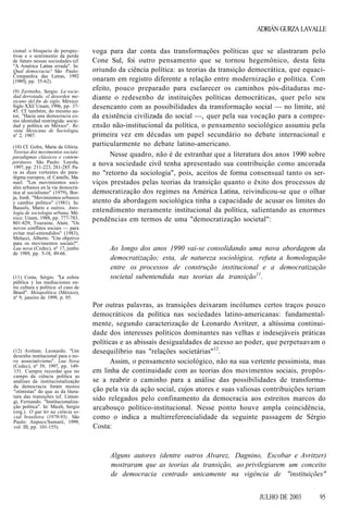 ADRIÁN GURZA LAVALLE
cional: o bloqueio de perspectivas e o sentimento da perda
de futuro nessas sociedades (cf.
"A América Latina errada". In:
Qual democracia? São Paulo:
Companhia das Letras, 1992
[1989], pp. 35-62).
(9) Zermeño, Sergio. La sociedad derrotada: el desorden mexicano del fin de siglo. México:
Siglo XXI/ Unam, 1996, pp. 3745. Cf. também, do mesmo autor, "Hacia una democracia como identidad restringida: sociedad y política en México". Revista Mexicana de Sociologia,
nº 2, 1987.
(10) Cf. Gohn, Maria da Glória.
Teorias dos movimentos sociais:
paradigmas clássicos e contemporâneos. São Paulo: Loyola,
1997, pp. 211-223, 281-285. Para as duas vertentes do paradigma europeu, cf. Castells, Manuel. "Los movimientos sociales urbanos en la vía democrática al socialismo" (1979), Borja, Jordi. "Movimientos urbanos
y cambio político" (1981). In:
Bassols, Mario e outros. Antología de sociologia urbana, México: Unam, 1988, pp. 777-783,
801-829; Touraine, Alain. "Os
novos conflitos sociais — para
evitar mal-entendidos" (1983),
Melucci, Alberto. "Um objetivo
para os movimentos sociais?".
Lua nova (Cedec), nº 17, junho
de 1989, pp. 5-18, 49-66.

(11) Costa, Sérgio. "La esfera
pública y las mediaciones entre cultura y política: el caso de
Brasil". Metapolítica (México),
nº 9, janeiro de 1999, p. 95.

(12) Avritzer, Leonardo. "Um
desenho institucional para o novo associativismo". Lua Nova
(Cedec), nº 39, 1997, pp. 149151. Cumpre recordar que no
campo da ciência política as
análises da institucionalização
da democracia foram menos
"otimistas" do que as da literatura das transições (cf. Limongi, Fernando. "Institucionalização política". In: Miceli, Sergio
(org.). O que ler na ciência social brasileira (1970-95). São
Paulo: Anpocs/Sumaré, 1999,
vol. III, pp. 101-155).

voga para dar conta das transformações políticas que se alastraram pelo
Cone Sul, foi outro pensamento que se tornou hegemônico, desta feita
oriundo da ciência política: as teorias da transição democrática, que equacionaram em registro diferente a relação entre modernização e política. Com
efeito, pouco preparado para esclarecer os caminhos pós-ditaduras mediante o redesenho de instituições políticas democráticas, quer pelo seu
desencanto com as possibilidades da transformação social — no limite, até
da existência civilizada do social —, quer pela sua vocação para a compreensão não-institucional da política, o pensamento sociológico assumiu pela
primeira vez em décadas um papel secundário no debate internacional e
particularmente no debate latino-americano.
Nesse quadro, não é de estranhar que a literatura dos anos 1990 sobre
a nova sociedade civil tenha apresentado sua contribuição como ancorada
no "retorno da sociologia", pois, aceitos de forma consensual tanto os serviços prestados pelas teorias da transição quanto o êxito dos processos de
democratização dos regimes na América Latina, reivindicou-se que o olhar
atento da abordagem sociológica tinha a capacidade de acusar os limites do
entendimento meramente institucional da política, salientando as enormes
pendências em termos de uma "democratização societal":

Ao longo dos anos 1990 vai-se consolidando uma nova abordagem da
democratização; esta, de natureza sociológica, refuta a homologação
entre os processos de construção institucional e a democratização
societal subentendida nas teorias da transição11.

Por outras palavras, as transições deixaram incólumes certos traços pouco
democráticos da política nas sociedades latino-americanas: fundamentalmente, segundo caracterização de Leonardo Avritzer, a altíssima continuidade dos interesses políticos dominantes nas velhas e indesejáveis práticas
políticas e as abissais desigualdades de acesso ao poder, que perpetuavam o
desequilíbrio nas "relações societárias"12.
Assim, o pensamento sociológico, não na sua vertente pessimista, mas
em linha de continuidade com as teorias dos movimentos sociais, propôsse a reabrir o caminho para a análise das possibilidades de transformação pela via da ação social, cujos atores e suas valiosas contribuições teriam
sido relegados pelo confinamento da democracia aos estreitos marcos do
arcabouço político-institucional. Nesse ponto houve ampla coincidência,
como o indica a multirreferencialidade da seguinte passagem de Sérgio
Costa:

Alguns autores (dentre outros Alvarez, Dagnino, Escobar e Avritzer)
mostraram que as teorias da transição, ao privilegiarem um conceito
de democracia centrado unicamente na vigência de "instituições"
JULHO DE 2003

95

 