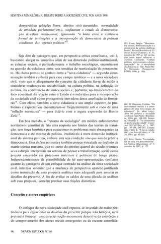 SEM PENA NEM GLÓRIA: O DEBATE SOBRE A SOCIEDADE CIVIL NOS ANOS 1990
democráticas (eleições livres, direitos civis garantidos, normalidade
da atividade parlamentar etc.), confinaram o estudo da democratização à esfera institucional, ignorando "o hiato entre a existência
formal de instituições e a incorporação da democracia às práticas
cotidianas dos agentes políticos"13.

Seja dito de passagem que, em perspectiva crítica semelhante, isto é,
buscando alargar os conceitos além de sua dimensão político-institucional,
as ciências sociais, e particularmente o trabalho sociológico, encontraram
na questão da cidadania outra veia temática de rearticulação do pensamento. Há claros pontos de contato entre a "nova cidadania" — segundo denominação também cunhada para esse campo temático — e a nova sociedade
civil, visto que o alargamento do conceito de cidadania faz-se de modo a
considerar mudanças na sociabilidade, na cultura política, na definição de
direitos, na constituição de atores sociais e, portanto, no deslocamento do
foco conceitual da relação entre o Estado e o indivíduo para a incorporação
da sociedade civil como protagonista inovadora dessa ampliação de fronteiras14. Com efeito, também a nova cidadania e seu amplo espectro de problemas e expectativas encontraram-se freqüentemente sob o risco de uma
"inflação normativa" — para dizê-lo com a arguta expressão de Danilo
Zolo 15 .
Em boa medida, o "retorno da sociologia" em moldes enfaticamente
normativos constitui de fato uma resposta aos limites das teorias da transição, sem força heurística para equacionar os problemas mais abrangentes da
democracia e até mesmo da política, irredutíveis à mera dimensão institucional do sistema político, embora esta seja condição sine qua non da própria
democracia. Essa ênfase normativa também parece vinculada ao declínio da
matriz teórica marxista, que no curso do terceiro quartel do século orientara
seus esforços intelectuais no sentido de pensar a transformação social como
projeto assentado em processos materiais e políticos de longo prazo.
Independentemente da plausibilidade de tal auto-apresentação, confiante
quanto às vantagens de seu enfoque centrado na análise da nova sociedade
civil, interessa salientar que a mudança de perspectiva aparece justificada
como introdução de uma proposta analítica mais adequada para arrostar os
desafios do presente. A fim de avaliar os saldos de uma década de análises
sob essa proposta, convém precisar suas feições distintivas.

Conceito e atores empíricos

O enfoque da nova sociedade civil reputou-se investido de maior pertinência para equacionar os desafios do presente porque não fornecia, nem
pretendia fornecer, uma caracterização meramente descritiva da existência e
do comportamento dos atores sociais emergentes ou de recente consolida96

NOVOS ESTUDOS N.° 66

(13) Costa, Sérgio. "Movimentos sociais, democratização e a
construção de esferas públicas
locais". Revista Brasileira de Ciências Sociais (Anpocs), nº 35,
outubro de 1997, p. 121 (a citação entre aspas refere-se a
Avritzer, Leonardo. "Cultura
política, atores sociais e democratização". In: A moralidade
da democracia. São Paulo/Belo Horizonte: Perspectiva/
UFMG, 1996, p. 136).

(14) Cf. Dagnino, Evelina. "Os
movimentos sociais e a emergência de uma nova noção de
cidadania". In: idem (org.).
Anos 90: política e sociedade
no Brasil. São Paulo: Brasiliense, 1994, pp. 108-109; Teixeira, Elenaldo C. "As dimensões
da participação cidadã". Cadernos CRH (UFBa), na 1, 1997,
pp. 191-194, 205-207; Comparato, Fábio K. "A nova cidadania". Lua Nova (Cedec), nº 28/
29, 1993, pp. 85-105.
(15) Zolo, Danilo. "La ciudadanía en una era poscomunista".
La Política (Barcelona), n° 3,
outubro de 1997, p. 122.

 