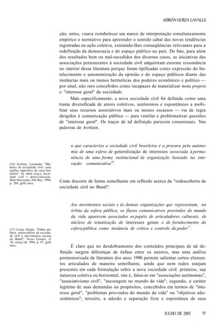 ADRIÁN GURZA LAVALLE
ção; antes, visava restabelecer um marco de interpretação simultaneamente
empírico e normativo para apreender o sentido cabal das novas tendências
registradas na ação coletiva, extraindo-lhes conseqüências relevantes para a
redefinição da democracia e do espaço público no país. De fato, para além
dos resultados bem ou mal-sucedidos dos diversos casos, as iniciativas das
associações pertencentes à sociedade civil adquiriram enorme ressonância
no interior dessa literatura porque foram tipificadas como expressão do fortalecimento e autonomização da opinião e do espaço públicos diante das
instâncias mais ou menos herméticas dos poderes econômico e político —
por sinal, não raro concebidos como incapazes de materializar motu proprio
o "interesse geral" da sociedade.
Mais especificamente, a nova sociedade civil foi definida como uma
trama diversificada de atores coletivos, autônomos e espontâneos a mobilizar seus recursos associativos mais ou menos escassos — via de regra
dirigidos à comunicação pública — para ventilar e problematizar questões
de "interesse geral". Os traços de tal definição parecem consensuais. Nas
palavras de Avritzer,

(16) Avritzer, Leonardo. "Modelos de sociedade civil: uma
análise específica do caso brasileiro''. In: idem (org.), Sociedade civil e democratização.
Belo Horizontc; Del Rey, 1994,
p. 284, grifo meu.

(17) Costa, Sérgio. "Esfera pública, redescoberta da sociedade civil e movimentos sociais
no Brasil", Novos Estados, nº
38, março de 1994, p. 47, grifo
meu.

o que caracteriza a sociedade civil brasileira é a procura pela autonomia de uma esfera de generalização de interesses associada à permanência de uma forma institucional de organização baseada na interação comunicativa16.

Costa discorre de forma semelhante em reflexão acerca da "redescoberta da
sociedade civil no Brasil":

Aos movimentos sociais e às demais organizações que representam, na
órbita da esfera pública, os fluxos comunicativos provindos do mundo
da vida aparecem associados os papéis de articuladores culturais, de
núcleos de tematização de interesses gerais e de fortalecimento da
esfera pública como instância de crítica e controle do poder17.

É claro que no desdobramento dos conteúdos principais de tal definição surgem diferenças de ênfase entre os autores, mas uma análise
pormenorizada da literatura dos anos 1990 permite salientar certos elementos articulados de maneira semelhante, ainda que nem todos estejam
presentes em cada formulação sobre a nova sociedade civil: primeiro, sua
natureza coletiva ou horizontal, isto é, falou-se em "associações autônomas",
"associativismo civil", "ancoragem no mundo da vida"; segundo, o caráter
legítimo de suas demandas ou propósitos, concebidos em termos de "interesse geral", "problemas provindos do mundo da vida" ou "objetivos nãosistêmicos"; terceiro, a adesão e separação livre e espontânea de seus
JULHO DE 2003

97

 