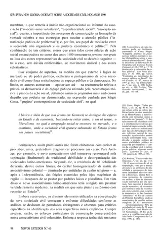 SEM PENA NEM GLÓRIA: O DEBATE SOBRE A SOCIEDADE CIVIL NOS ANOS 1990
membros, o que remetia à índole não-organizacional ou informal da associação ("associativismo voluntário", "espontaneidade social", "inovação social"); quarto, a importância dos processos de comunicação na formação da
vontade coletiva e nas estratégias para suscitar a atenção pública ("tematização pública de problemas"); e, por fim, seu papel de mediação entre
a sociedade não organizada e os poderes econômico e político18. Pela
combinação de tais critérios, atores que eram tidos como pilares da ação
social emancipadora no curso dos anos 1980 tornaram-se persona non grata
na lista dos atores representativos da sociedade civil no decênio seguinte —
tal o caso, sem dúvida emblemático, do movimento sindical e dos atores
eclesiásticos.
Esse conjunto de aspectos, na medida em que externo à lógica do
mercado ou do poder político, explicaria o protagonismo da nova sociedade civil como força revitalizadora do espaço público e da democracia. No
limite, os autores atentavam — apostavam até — na reconstrução teórica e
prática da democracia e do espaço público animada pela reconstrução teórica e prática da ação social, definindo assim os propósitos mais ambiciosos
daquilo que poderia ser denominado, na expressão cunhada por Sérgio
Costa, "'projeto' contemporâneo de sociedade civil", no qual

é básica a idéia de que esta (como em Gramsci) se distingue das esferas
do Estado e da economia, buscando-se evitar assim, a um só tempo, o
liberalismo, no qual a integração social se encontra no mercado, e o
estatismo, onde a sociedade civil aparece subsumida no Estado (como
nos países socialistas)l9.

Formulações assim promissoras não foram elaboradas com caráter de
previsões; antes, pretendiam diagnosticar processos em curso. Para Avritzer, por exemplo, o novo associativismo civil tornara-se responsável pela
superação (finalmente!) da tradicional debilidade e desorganização das
sociedades latino-americanas. Segundo ele, a renitência de tal debilidade
derivaria, dentre outros fatores, do caráter homogeneizador da matriz do
associativismo colonial — dominado por entidades de cunho religioso — e,
após a Independência, das feições assumidas pelas lojas maçônicas da
região — incapazes de se pautar por padrões laicos e pluralistas. Em vista
disso o novo associativismo latino-americano teria atingido um patamar
verdadeiramente moderno, na medida em que seria plural e autônomo com
respeito ao Estado20.
Embora recorrentes, os diversos elementos utilizados na conceituação
da nova sociedade civil começam a enfrentar dificuldades conforme as
análises se deslocam de postulados abrangentes e abstratos para critérios
específicos na identificação dos seus respectivos atores empíricos. Cumpre
precisar, então, os esforços particulares de consociação compreendidos
nesse associativismo civil voluntário. Embora a resposta tenha sido um tanto
98

NOVOS ESTUDOS N.° 66

(18) A recorrência de tais elementos pode ser facilmente
constatada: cf. Costa, Sérgio,
"Categoria analítica ou passepartout político-normativo: notas bibliográficas sobre o conceito de sociedade civil". Revista Brasileira de Informação Bibliográfica em Ciências Sociais
(Anpocs), nº43, 1997, p. 17; "A
democracia e a dinâmica da esfera pública". Lua Noua (Cedec), nº 36, 1995, pp. 62-63;
"Contextos da construção do
espaço público no Brasil". Novos Estudos, nº 47, março de
1997, p. 183; "La esfera pública...", loc. cit., p. 100; Gohn,
op. cit., p. 301; Avritzer, "Um
desenho institucional...", loc.
cit., pp. 161-168.

(19) Costa, Sérgio. "Esfera pública...", loc. cit., pp. 40-41. No
seu artigo sobre as esferas públicas locais em dois municípios de Minas Gerais, o autor explicita com particular clareza o
conteúdo do "projeto": "O fortalecimento da sociedade civil
e o emolduramento de seu potencial de representação política num contexto institucional
que faça da participação desta
seu referente central de sustentação, legitimidade e estabilização constituem hoje, sem
dúvida, o projeto político de
maior visibilidade pública da
esquerda pós-marxista" ("Atores da sociedade civil e participação política: algumas restrições". Cadernos do Ceas, nº
155, janeiro de 1995, p. 70).
(20) Avritzer, "Um desenho institucional...", loc. cit. pp. 153156. O anacronismo de tal interpretação, visto que o associativismo e os atributos de pluralidade e autonomia do interesse individual não são valores a-históricos, ilustra bem o
ônus normativo do conceito,
ou melhor, o tipo de discriminação normativa por ele operada. Sem recorrer à discriminação normativa, tal reconstrução histórica teria de reconhecer, por exemplo, que o espírito associativo já fora bastante
"entusiasta" no Rio de Janeiro
da Primeira República, onde as
associações de auxílio mútuo
atingiram 282.937 associados
— aproximadamente 50% da
população de mais de 21 anos
(cf. Carvalho, José Murilo de.
Os bestializados. O Rio de Janeiro e a república que não foi.
São Paulo: Companhia das Letras, 1996, p. 143).

 