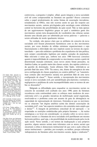 ADRIÁN GURZA LAVALLE

(21) Sader, Eder. Quando novos personagens entram em cena — experiências, falas e lutas dos trabalhadores da Grande São Paulo (1970-80). São
Paulo: Paz e Terra, 1988, pp.
36, 311. Cf., também, o alentado artigo de Luis Alberto Restrepo, "A relação entre a sociedade civil e o Estado — elementos para uma fundamentação teórica do papel dos movimentos sociais na América Latina". Tempo Social (Departamento de Sociologia da USP),
nº 2, 1990, pp. 61-62, 78-100.
(22) Leonardo Avritzer percebeu com agudeza tal incompatibilidade (cf. "Modelos de sociedade civil...", loc. cit., esp.
pp. 282-300).
(23) Costa, "Esfera pública...",
loc. cit., p. 46. Para reforçar o
argumento: "... consideramos
os movimentos sociais como
expressões de poder da sociedade civil" (Gohn, op. cit., p.
251).
(24) Dois livros que balizaram
a reflexão em torno dos novos
movimentos sociais evidenciaram a relevância desses atores
institucionais: além do já citado
Quando novos personagens entram em cena, de Eder Sader,
São Paulo: o povo em movimento, organizado por Paul Singer
e Vinícius Caldeira Brant (São
Paulo: Vozes/Cebrap, 1980).

controversa, a pergunta é simples: afinal, quem integrou a nova sociedade
civil tal como compreendida na literatura em questão? Houve consenso
sobre o papel predominante de certas formas de associação inovadoras,
notadamente as ONGs, mas não ocorreu assim no que diz respeito aos
movimentos sociais, outrora privilegiados pela sociologia como referência
central no horizonte das possibilidades da ação social. Não se trata apenas
de um aggiornamento lingüístico graças ao qual a semântica gasta dos
movimentos sociais teria desaparecido do vocabulário das ciências sociais
durante uma década para ser substituída por novas palavras — palavras a
serem utilizadas de modo igualmente intenso.
Na verdade, não parece claro que os atributos do conceito da nova
sociedade civil fossem plenamente harmônicos com os dos movimentos
sociais, por vezes dotados de sólidas estruturas organizacionais e cujo
funcionamento e efetividade não raro impõem custos no terreno da espontaneidade — para não enfatizar o problema dos expedientes de luta política,
nem sempre considerados legítimos por amplas camadas da população.
Mais relevante é notar que, embora nos anos 1980 houvesse consenso
quanto à impossibilidade de compreender os movimentos sociais a partir de
determinada inserção estrutural, esses novos atores foram pensados, na
América Latina, no quadro maior das classes sociais, dos sujeitos coletivos e
da questão da dominação. Assim afirmava Eder Sader, referindo-se ao
período final dos anos 1970: "Eu estava, sim, diante da emergência de uma
nova configuração de classes populares no cenário público"; as "características comuns [dos movimentos sociais] nos permitem falar de uma nova
configuração de classe"21. Nesse sentido, a incorporação dos movimentos
sociais à nova sociedade civil, por autodefinição pós-marxista e normativa,
negligenciou o problema de certa incompatibilidade entre os termos de ambas as discussões22.
Malgrado as dificuldades para enquadrar os movimentos sociais no
conceito de sociedade civil cunhado nos anos 1990, parte da literatura
reconheceu certa continuidade entre os esforços mais modestos do associativismo civil e as grandes iniciativas de mobilização social organizada,
resolvendo-se o problema como um assunto de grau de abrangência na
capacidade de representação de interesses. Entendeu-se que os movimentos se situavam "um degrau analítico acima das demais associações da
sociedade civil", com "um espectro temático e de conteúdos mais amplo que
o destas"23. À margem da pertinência conceitual de tal operação — se
respeitadas as restrições estabelecidas pela própria literatura —, há razões
estratégicas a se levar em consideração: os estudos sobre os novos movimentos sociais e a literatura da nova sociedade civil partilharam um mesmo
horizonte político, qual seja, o da possibilidade da modernização pela via da
ação social. Nesse sentido, e em termos da inadequação a seus próprios
quesitos, alguns autores seriam mais tolerantes com os atores sociais que
encarnam a crítica à democracia institucional do que com a ação crítica de
atores institucionais — partidos, por exemplo, ou melhor, porque referentes
indispensáveis da literatura sobre movimentos sociais, Igreja e sindicatos24.

JULHO DE 2003

99

 