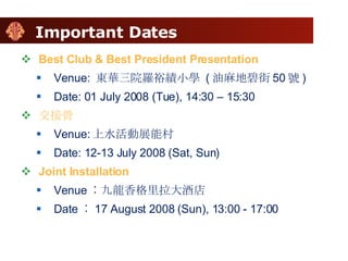 Important Dates Best Club & Best President Presentation Venue:  東華三院羅裕績小學  ( 油麻地碧街 50 號 )  Date: 01 July 2008 (Tue), 14:30 – 15:30 交接營 Venue: 上水活動展能村 Date: 12-13 July 2008 (Sat, Sun) Joint Installation Venue ︰九龍香格里拉大酒店 Date ︰ 17 August 2008 (Sun), 13:00 - 17:00 