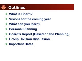 Outlines What is Board? Visions for the coming year What can you learn? Personal Planning Board’s Report (Based on the Planning) Group Division Discussion Important Dates 